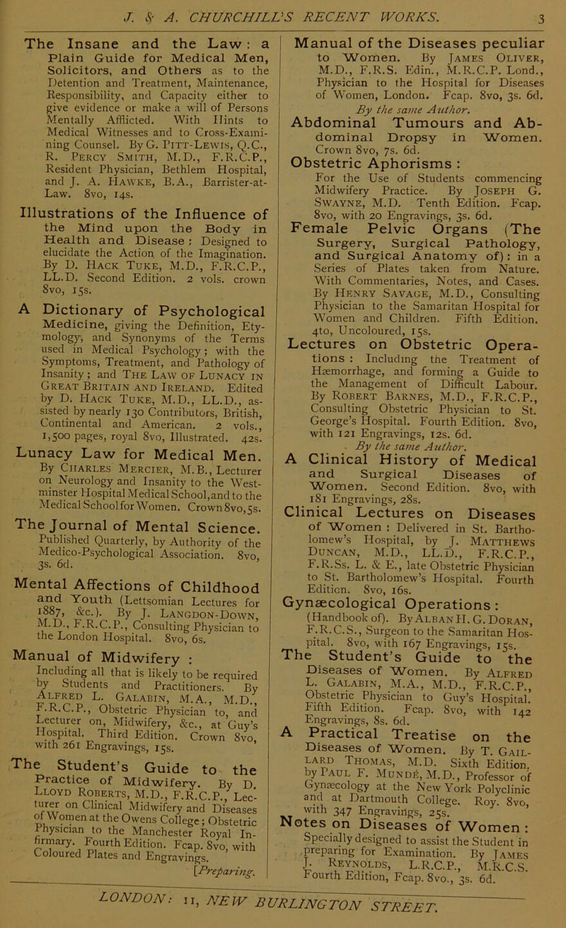 The Insane and the Law: a Plain Guide for Medical Men, Solicitors, and Others as to the Detention and Treatment, Maintenance, Responsibility, and Capacity either to give evidence or make a will of Persons Mentally Afflicted. With Hints to Medical Witnesses and to Cross-Exami- ning Counsel. ByG. Pitt-Lewis, Q.C., R. Percy Smith, M.D., F.R.C.P., Resident Physician, Bethlem Hospital, and J. A. PIawke, B.A., Barrister-at- Law. 8vo, 14s. Illustrations of the Influence of the Mind upon the Body in Health and Disease : Designed to elucidate the Action of the Imagination. By D. Hack Tuke, M.D., F.R.C.P., LL.D. Second Edition. 2 vols. crown 8vo, 15s. A Dictionary of Psychological Medicine, giving the Definition, Ety- mology, and Synonyms of the Terms used in Medical Psychology; with the Symptoms, Treatment, and Pathology of Insanity; and The Law of Lunacy in Great Britain and Ireland. Edited by D. Hack Tuke, M.D., LL.D., as- sisted by nearly 130 Contributors, British, Continental and American. 2 vols., royal 8vo, Illustrated. 42s. Lunacy Law for Medical Men. By Charles Mercier, M.B., Lecturer oil Neurology and Insanity to the W'est- minster Hospital Medical School,and to the Medical School for Women. Crown 8vo,5s. The Journal of Mental Science. Published Quarterly, by Authority of the Medico-Psychological Association. 8vo, 3S. 6d. Mental Affections of Childhood and Youth (Lettsomian Lectures for 1887, &c.). By J. Langdon-Down, M.D., F.R.C.P., Consulting Physician to the London Hospital. 8vo, 6s. Manual of Midwifery : Including all that is likely to be required by Students and Practitioners. By Alfred L. Galabin, M.A., M.D. F.R.C.P., Obstetric Physician to, and Lecturer on. Midwifery, &c., at Guy’s Hospital. Third Edition. Crown 8vo, with 261 Engravings, 15s. The Student’s Guide to the Practice of Midwifery. By D Lloyd Roberts, M.D., F.R.C.P. Lee' Clinical Midwifery and Diseases of Women at the Owens College; Obstetric rnysician to the Manchester Royal In- firmary. Fourth Edition. Fcap. 8vo, with Coloured Plates and Engravings. \_Preparing. I Manual of the Diseases peculiar to Women. By James Oliver, M.D., P'.R.S. Pidin., M.R.C.P. Lond., Physician to the Hospital for Diseases of Women, London. Fcap. 8vo, 3s. 6d. By the satne Author. Abdominal Tumours and Ab- dominal Dropsy in Women. Crown 8vo, 7s. 6d. Obstetric Aphorisms : For the Use of Students commencing Midwifery Practice. By Joseph G. Swayne, M.D. Tenth Edition. Fcap. 8vo, with 20 Engravings, 3s. 6d. Female Pelvic Organs (The Surgery, Surgical Pathology, and Surgical Anatomy of): in a Series of Plates taken from Nature. With Commentaries, Notes, and Cases. By Henry Savage, M.D., Consulting Physician to the Samaritan Hospital for Women and Children. Fifth Edition. 4to, Uncoloured, 15s. Lectures on Obstetric Opera- tions : Including the Treatment of Haemorrhage, and forming a Guide to the Management of Difficult Labour. By Robert Barnes, M.D., F.R.C.P., Consulting Obstetric Physician to St. George’s Hospital. Fourth Edition. 8vo, with 121 Engravings, 12s. 6d. By the same Author. A Clinical History of Medical and Surgical Diseases of Women. Second Edition. 8vo, with 181 Engravings, 28s. Clinical Lectures on Diseases of Women : Delivered in St. Bartho- lomew’s Hospital, by J. Matthews Duncan, M.D., LL.D., F.R.C.P., F.R.Ss. L. & E., late Obstetric Physician to St. Bartholomew’s Hospital. Fourth Edition. Svo, i6s. Gynaecological Operations ; (Handbook of). By Alban II. G. Doran, F.R.C.S., Surgeon to the Samaritan PIos- pital. 8vo, with 167 Engravings, 15s. The Student’s Guide to the Diseases of 'iA/'omen. By Alfred L. Galabin, M.A., M.D., F.R.C.P., Obstetric Physician to Guy’s Hospital.’ Fifth Edition. Fcap. 8vo, with I42 Engravings, 8s. 6d. A Practical Treatise on the Diseases of Women. By T. Gail- lard Thomas, M.D. Sixth Edition, by Paul F. Mundj5,M.D., Professor of Gynaecology at the New York Polyclinic and at Dartmouth College. Roy. Svo with 347 Engravings, 25s. ’ Notes on Diseases of ^Vomen : Specially designed to assist the Student in .preparing for Examination. By James I L.R.C.P., M.R.C.S. Pourth Edition, Fcap. 8vo., 3s. 6d.