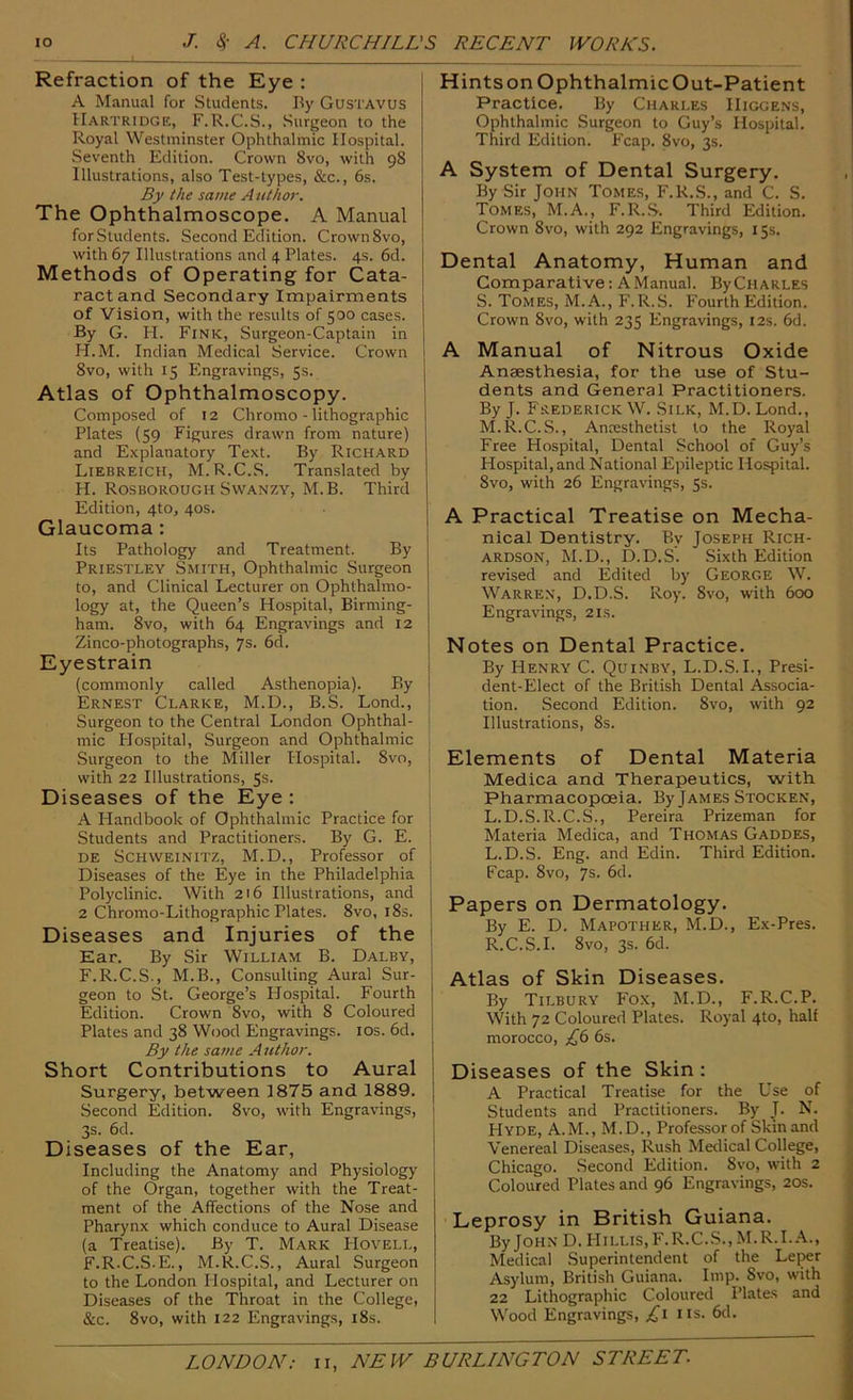 Refraction of the Eye : A Manual for Students. By Gustavus Hartridge, F.R.C.S., Surgeon to the Royal Westminster Ophthalmic Hospital. Seventh Edition. Crown 8vo, with 98 Illustrations, also Test-types, &c., 6s. By the same Author. The Ophthalmoscope. A Manual forSuidents. Second Edition. Crown8vo, with 67 Illustrations and 4 Plates. 4s. 6d. Methods of Operating for Cata- ract and Secondary Impairments of Vision, with the results of 500 cases. By G. H. Fink, Surgeon-Captain in H.M. Indian Medical Service. Crown 8vo, with 15 Engravings, 5s. Atlas of Ophthalmoscopy. Composed of 12 Chromo - lithographic Plates (59 Figures drawn from nature) and Explanatory Text. By Richard Liebreich, M.R.C.S. Translated by H. Rosborough SwANZY, M.B. Third Edition, 4to, 40s. Glaucoma: Its Pathology and Treatment. By Priestley Smith, Ophthalmic Surgeon to, and Clinical Lecturer on Ophthalmo- logy at, the Queen’s Hospital, Birming- ham. 8vo, with 64 Engravings and 12 Zinco-photographs, 7s. 6d. Eyestrain (commonly called Asthenopia). By Ernest Clarke, M.D., B.S. Lond., Surgeon to the Central London Ophthal- mic Plospital, Surgeon and Ophthalmic Surgeon to the Miller Hospital. 8vo, with 22 Illustrations, 5s. Diseases of the Eye : A Handbook of Ophthalmic Practice for Students and Practitioners. By G. E. DE SCHWEINITZ, M.D., Professor of Diseases of the Eye in the Philadelphia Polyclinic. With 2t6 Illustrations, and 2 Chromo-Lithographic Plates. 8vo, i8s. Diseases and Injuries of the Ear. By Sir William B. Dalby, F.R.C.S., M.B., Consulting Aural Sur- geon to St. George’s Hospital. Fourth Edition. Crown 8vo, with 8 Coloured Plates and 38 Wood Engravings. los. 6d. By the sauie Author. Short Contributions to Aural Surgery, between 1875 and 1889. Second Edition. 8vo, with Engravings, 3s. 6d. Diseases of the Ear, Including the Anatomy and Physiology of the Organ, together with the Treat- ment of the Affections of the Nose and Pharynx which conduce to Aural Disease (a Treatise). By T. Mark Hoyell, F.R.C.S.E., M.R.C.S., Aural Surgeon to the London Hospital, and Lecturer on Diseases of the Throat in the College, &c. 8vo, with 122 Engravings, i8s. Hints on Ophthalmic Out-Patient Practice. By Charles Higgens, Ophthalmic Surgeon to Guy’s Hospital. Third Edition. Fcap. 8vo, 3s. A System of Dental Surgery. By Sir John Tomes, F.R.S., and C. S. Tomes, M.A., F.R.S. Third Edition. Crown 8vo, with 292 Engravings, 15s. Dental Anatomy, Human and Comparative: A Manual. ByCHARLES S. Tomes, M.A., F.R.S. Fourth Edition. Crown 8vo, with 235 Engravings, 12s. 6d. A Manual of Nitrous Oxide Anaesthesia, for the use of Stu- dents and General Practitioners. By J. Frederick W. Silk, M.D. Lond., M.R.C.S., Anxsthetist to the Royal Free Hospital, Dental School of Guy’s Hospital, and National Epileptic Hospital. 8vo, with 26 Engravings, 5s. A Practical Treatise on Mecha- nical Dentistry. By Joseph Rich- ardson, M.D., D.D.S. Sixth Edition revised and Edited by George W. Warren, D.D.S. Roy. 8vo, with 600 Engravings, 21s. Notes on Dental Practice. By Henry C. Quinby, L.D.S.I., Presi- dent-Elect of the British Dental Associa- tion. Second Edition. 8vo, with 92 Illustrations, 8s. Elements of Dental Materia Medica and Therapeutics, with Pharmacopoeia. By James Stocken, L.D.S.R.C.S., Pereira Prizeman for Materia Medica, and Thomas Gaddes, L.D.S. Eng. and Edin. Third Edition. Fcap. 8vo, 7s. 6d. Papers on Dermatology. By E. D. Mapother, M.D., Ex-Pres. R.C.S.I. 8vo, 3s. 6d. Atlas of Skin Diseases. By Tilbury Fox, M.D., F.R.C.P. With 72 Coloured Plates. Royal 4to, half morocco, 6s. Diseases of the Skin : A Practical Treatise for the Use of Students and Practitioners. By J. N. Hyde, A.M., M.D., Professor of Skin and Venereal Diseases, Rush Medical College, Chicago. Second Edition. 8vo, with 2 Coloured Plates and 96 Engravings, 20s. Leprosy in British Guiana. By John D.Hillis,F.R.C.S.,M.R.I..\., Medical Superintendent of the Leper Asylum, British Guiana. Imp. 8vo, with 22 Lithographic Coloured Plates and Wood Engravings, ns. 6d.
