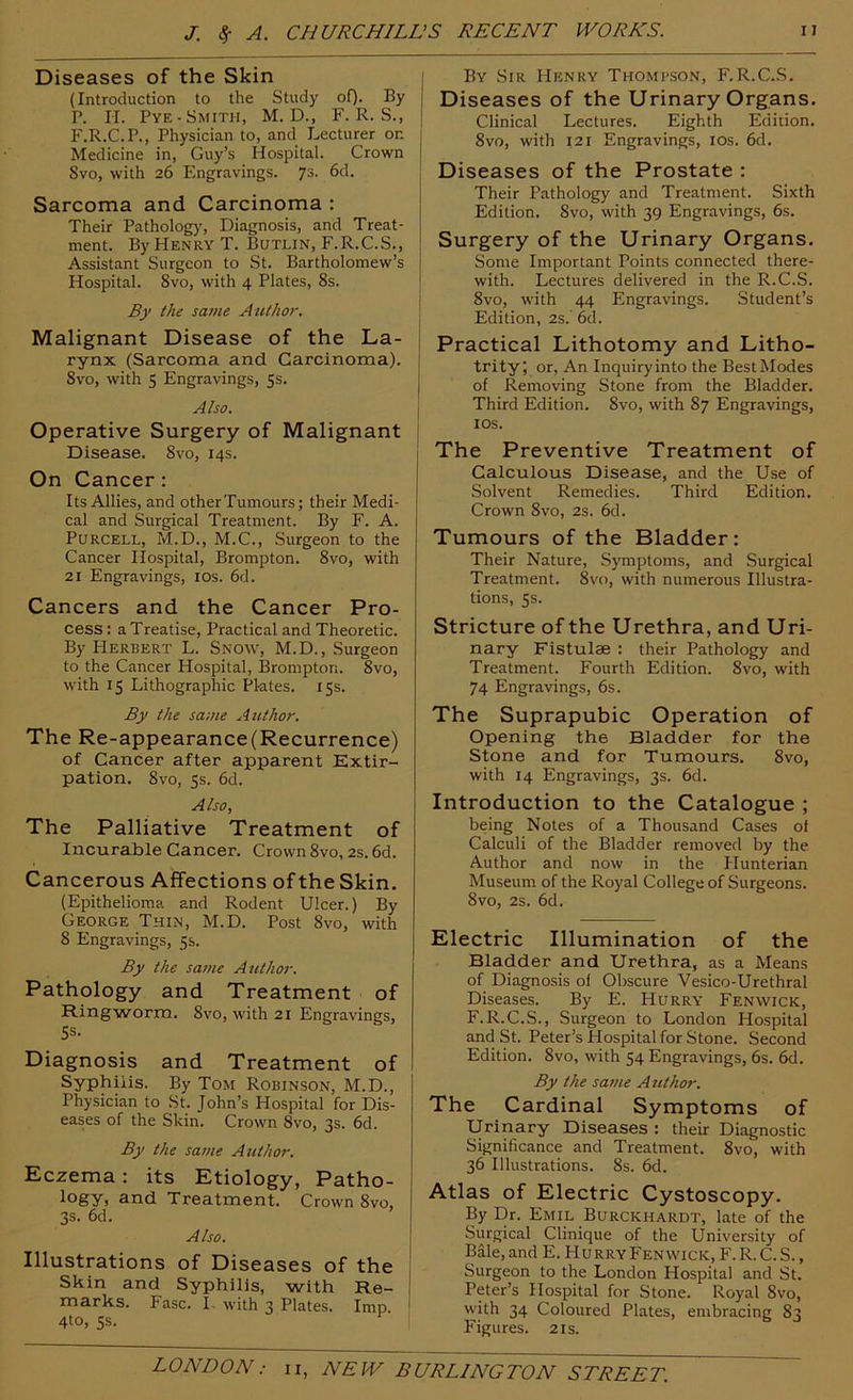 Diseases of the Skin (Introduction to the Study of). By P. II. Pye-Smith, M. D., F. R. S., F.R.C.P., Physician to, and Lecturer on | Medicine in, Guy’s Hospital. Crown Svo, with 26 Engravings. 73. 6d. Sarcoma and Carcinoma : Their Pathology, Diagnosis, and Treat- ment. By Henry T. Butlin, F.R.C.S., Assistant Surgeon to St. Bartholomew’s Hospital. Svo, with 4 Plates, 8s. By the same Author. Malignant Disease of the La- rynx (Sarcoma and Carcinoma). Svo, with 5 Engravings, 5s. Also. Operative Surgery of Malignant Disease. Svo, 14s. On Cancer: Its Allies, and otherTumours; their Medi- cal and Surgical Treatment. By F. A. Purcell, M.D., M.C., Surgeon to the Cancer Hospital, Brompton. Svo, with 21 Engravings, los. 6d. Cancers and the Cancer Pro- cess : a Treatise, Practical and Theoretic. By Herbert L. Snow, M.D., Surgeon to the Cancer Hospital, Brompton. Svo, with 15 Lithographic Pktes. 15s. By the same Author. The Re-appearance (Recurrence) of Cancer after apparent Extir- pation, Svo, 5s. 6d. Also, The Palliative Treatment of Incurable Cancer. Crown Svo, 2s. 6d. Cancerous Affections of the Skin. (Epithelioma and Rodent Ulcer.) By George Thin, M.D. Post Svo, with 8 Engravings, 5s. By the same Author. Pathology and Treatment of Ringworm. Svo, with 21 Engravings, Ss. Diagnosis and Treatment of Syphilis. By Tom Robinson, M.D., Physician to St. John’s Hospital for Dis- eases of the Skin. Crown Svo, 3s. 6d. By the same Author. Eczema: its Etiology, Patho- logy, and Treatment. Crown Svo, 3s. 6d. Also. Illustrations of Diseases of the Skin and Syphilis, with Re- marks. Fasc. I. with 3 Plates. Imp. 4to, ss. By Sir Henry Thompson, F.R.C.S. Diseases of the Urinary Organs. Clinical Lectures. Eighth Edition, Svo, with 121 Engravings, los. 6d. Diseases of the Prostate : Their Pathology and Treatment. Sixth Edition. Svo, with 39 Engravings, 6s. Surgery of the Urinary Organs. Some Important Points connected there- with. Lectures delivered in the R.C.S. Svo, with 44 Engravings. Student’s Edition, 2s.’ 6cl. Practical Lithotomy and Litho- trity; or. An Inquiryinto the BestModes of Removing Stone from the Bladder, Third Edition. Svo, with 87 Engravings, los. The Preventive Treatment of Calculous Disease, and the Use of Solvent Remedies. Third Edition. Crown Svo, 2s. 6d. Tumours of the Bladder: Their Nature, Symptoms, and Surgical Treatment. Svo, with numerous Illustra- tions, 5s. Stricture of the Urethra, and Uri- nary Fistulae : their Pathology and Treatment. Fourth Edition. Svo, with 74 Engravings, 6s. The Suprapubic Operation of Opening the Bladder for the Stone and for Tumours. Svo, with 14 Engravings, 3s. 6d. Introduction to the Catalogue ; being Notes of a Thousand Cases of Calculi of the Bladder removed by the Author and now in the Hunterian Museum of the Royal College of Surgeons. Svo, 2s. 6d. Electric Illumination of the Bladder and Urethra, as a Means of Diagnosis of Obscure Vesico-Urethral Diseases. By E. Hurry Fenwick, F.R.C.S., Surgeon to London Hospital and St. Peter’s Hospital for Stone. Second Edition. Svo, with 54 Engravings, 6s. 6d. By the same Author. The Cardinal Symptoms of Urinary Diseases : their Diagnostic Significance and Treatment. Svo, with 36 Illustrations. Ss. 6d. Atlas of Electric Cystoscopy. By Dr. Emil Burckhardt, late of the Siugical Clinique of the University of Bale, and E. Hurry Fenwick, F. R. C. S. , Surgeon to the London Hospital and St. Peter’s Hospital for Stone. Royal Svo, with 34 Coloured Plates, embracing 83 Figures. 21s.