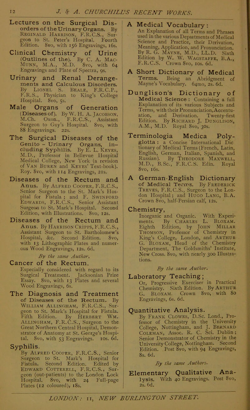 Lectures on the Surgical Dis- I orders of the Urinary Organs. By Reginald Harrison, F.R.C.S., Sur- geon to .St. Peter’s Hospital. Fourth Edition. Svo, with 156 Engravings, i6s. Clinical Chemistry of Urine (Outlines of the). By C. A. Mac- Munn, M.A., M.D. Svo, with 64 Engravings and Plate of Spectra, 9s. Urinary and Renal Derange- ments and Calculous Disorders. By Lionel S. Beale, F.R.C.P., F.R.S., Physician to King’s College Hospital. Svo, 5s. Male Organs of Generation (Diseases of). By W. H. A. Jacobson, M.Ch. Oxon., F.R.C.S., Assistant Surgeon to Guy’s Flospital. Svo, with SS Engravings. 22s. The Surgical Diseases of the Genito - Urinary Organs, in- cluding Syphilis. By E. L. Keyes, M.D., Professor in Bellevue Hospital Medical College, New York (a revision of Van Buren and Keyes’Text-book). Roy. Svo, with 114 Engravings, 21s. Diseases of the Rectum and Anus. By Alfred Cooper, F.R.C.S., Senior .Surgeon to the St. Mark’s Hos- pital for Fistula ; and F. Swinford Edwards, F.R.C.S., Senior Assistant Surgeon to .St. Mark’s Hospital. Second Edition, with Illustrations. Svo, 12s. Diseases of the Rectum and Anus. By Harrison Cripps, F.R.C.S., Assistant .Surgeon to St. Bartholomew’s Hospital, &c. Second Edition. Svo, with 13 Lithographic Plates and numer- ous Wood Engravings, 12s. 6d. By the same Author, Cancer of the Rectum. Especially considered with regard to its Surgical Treatment. Jacksonian Prize Essay. Svo, with 13 Plates and several Wood Engravings, 6s. The Diagnosis and Treatment of Diseases of the Rectum. By William Allingham, F.R.C.S., .Sur- geon to St. Mark’s Hospital for Fistula. Fifth Edition. By Herbert Wm. Allingham, F.R.C.S., Surgeon to the Great Northern Central I-lospital, Demon- strator of Anatomy at St. George’s Plospi- tal. Svo, with 53 Engravings. los. 6d. Syphilis. By Alfred Cooper, F.R.C.S., Senior Surgeon to St. Mark’s Hospital for Fistula. Second Edition. Edited by Edward Cotterell, F.R.C.S., Sur- geon (out-patients) to the London Lock Hospital. Svo, with 24 Full-page Plates (12 coloured), iSs. A Medical Vocabulary : An Explanation of all Terms and Phrases used in the various Departments of Medical Science and Practice, their Derivation, Meaning, Application, and Pronunciation. By R. G. Mayne, M.D., LL.D. Sixth Edition by W, W. Wagstaffe, B.A., F. R.C.S. Crown Svo, los. 6d. A Short Dictionary of Medical Terms. Being an Abridgment of Mayne’s Vocabularj’. 64mo, 2s. 6d. Dunglison’s Dictionary of Medical Science : Containing a full Explanation of its various Subjects and Terms, with their Pronunciation,Accentu- ation, and Derivation. Twenty-first Edition. By Richard J. Dunglison, A.M., M.D. Royal Svo, 30s. Terminologia Medica Poly- glotta : a Concise International Die tionary of Medical Terms (French, Latin, English, German, Italian, Spanish, and Russian). By Theodore Maxw'ell, M.D., B.Sc., F.R.C.S. Edin. Royal Svo, 16s. A German-English Dictionary of Medical Terms. By Frederick Treves, F.R.C.S., Surgeon to the Lon- don Hospital; and Hugo Lang, B.A. Crown Svo, half-Persian calf, 12s. Chemistry, Inorganic and Organic. With Experi- ments. By Charles L. Bloxam. Eighth Edition, by John Millar Thomson, Professor of Chemistry in King’s College, London, and Arthur G. Bloxam, Head of the Chemistry Department, The Goldsmiths’ Institute, New Cross. Svo, with nearly 300 Illustra- tions. By the same Author. Laboratory Teaching; Or, Progressive Exercises in Practical Chemistry. .Sixth Edition. By Arthur G. Bloxam. Crown Svo, with So Engravings, 6s. 6d. Quantitative Analysis. By Frank Clowes, D.Sc. Lond., Pro- fessor of Chemistry in the University College, Nottingham, and J. Bernard Coleman, Assoc. R. C. Sci. Dublin; Senior Demonstrator of Chemistry in the University College, Nottingham. Second Edition. Post Svo, with 94 Engravings, Ss. 6d. By the same Authors. Elementary Qualitative Ana- lysis. With 40 Engravings. Post Svo, 2s. 6d.