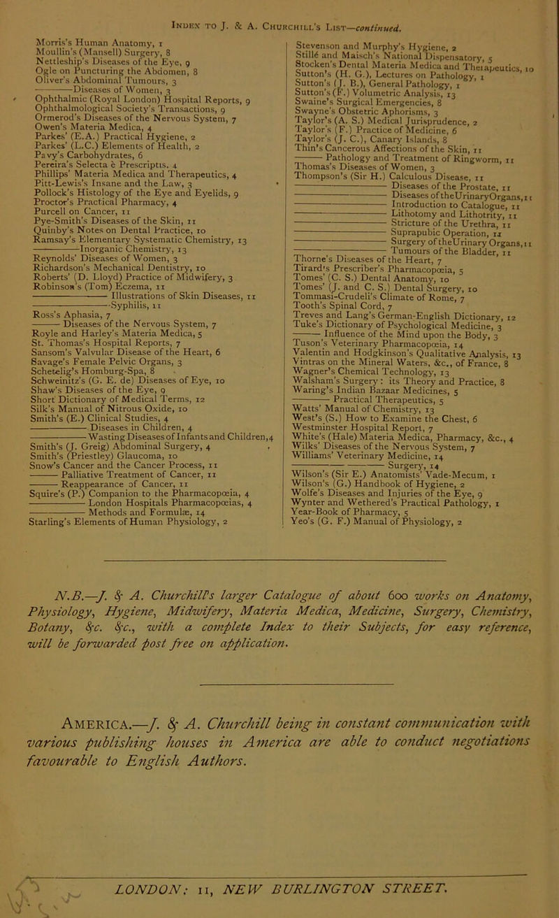 Morris’s Human Anatomy, i Moullin’s (Mansell) Surgery, 8 Nettleship’s Diseases of the Eye, 9 O^le on Puncturing the Abdomen, 8 Oliver's Abdominal Tumours, 3 Diseases of Women, 3 ' Ophthalmic (Royal London) Hospital Reports, 9 Ophthalmolo^ical Society’s Transactions, 9 Ormerod’s Diseases of the Nervous System, 7 Owen’s Materia Medica, 4 Parkes’ (E.A.) Practical Hygiene, 2 Parkes’ (L.C.) Elements of Health, 2 Pa vjt’s Carbohydrates, 6 Pereira’s Selecta e Prescriptis. 4 Phillips’ Materia Medica and Therapeutics, 4 Pitt-Lewis’s Insane and the Law, 3 Pollock’s Histology of the Eye and Eyelids, 9 Proctor’s Practical Pharmacy, 4 Purcell on Cancer, ii Pye-Smith’s Diseases of the Skin, ii Quinby’s Notes on Dental Practice, to Ramsay’s Elementary Systematic Chemistry, 13 Inorganic Chemistry, 13 Reynolds’ Diseases of Women, 3 Richardson’s Mechanical Dentistry, 10 Roberts’ {D. Lloyd) Practice of Midwifery, 3 Robinson’s (Tom) Eczema, ii —— Illustrations of Skin Diseases, ii Syphilis, 11 Ross’s Aphasia, 7 Diseases of the Nervous System, 7 Royle and Harley’s Materia Medica, 5 St. Thomas’s Hospital Reports, 7 Sansom’s Valvular Disease of the Heart, 6 Savage’s Female Pelvic Organs, 3 Scheteli^’s Homburg-Spa, 8 Schweinitz’s (G. E. de) Diseases of Eye, 10 Shaw’s Diseases of the Eye, 9 Short Dictionary of Medical Terms, 12 Silk’s Manual of Nitrous Oxide, 10 Smith’s (E.) Clinical Studies, 4 Diseases in Children, 4 Wasting Diseases of Infants and Children,4 Smith’s (J. Greig) Abdominal Surgery, 4 Smith’s (Priestley) Glaucoma, 10 Snow’s Cancer and the Cancer Process, ii Palliative Treatment of Cancer, ii Reappearance of Cancer, 11 Squire’s (P.) Companion to the Pharmacopoeia, 4 London Hospitals Pharmacopoeias, 4 Methods and Formulae, 14 Starling’s Elements of Human Physiology, 2 Stevenson and Murphy’s Hygiene, 2 StilM and Maisch’s National Dispensatory e Stocken’s Dental Materia Medica and Thei’apeutics, 10 Sutton’s (H. G.), Lectures on Pathology, i Sutton’s (J. B.), General Pathology, i Sutton’s(F.) Volumetric Analysis, 13 Swaine’s Surgical Emergencies, 8 SWayne’s Obstetric Aphorisms, 3 'Taylor’s (A. S.) Medical Jurisprudence, 2 Taylor's (F.) Practice of Medicine, 6 Taylor’s (J. C.), Canary Islands, 8 Thm’s Cancerous Affections of the Skin, ii Pathology and Treatment of Ringworm, 11 Thomas’s Diseases of Women, 3 Thompson’s (Sir H.) Calculous Disease, ii ■ Diseases of the Prostate, ii — Diseases of theUrinaryOrgans.n Introduction to Catalogue, ii Lithotomy and Lithotnty, n Stricture of the Urethra, ii Suprapubic Operation, ij Surgery of theUrinary Organs, II — Tumours of the Bladder, 11 1 home s Disea.ses of the Heart, 7 Tirardjs Prescriber’s Pharmacopoeia, 5 ■Tomes’ (C. S.) Dental Anatomy, lo Tomes’ {J. and C. S.) Dental Surgery', 10 Tommasi-Crudeli’s Climate of Rome, 7 Tooth’s Spinal Cord, 7 Treves and Lang’s German-English Dictionary, 12 Tuke’s Dictionary of Psychological Medicine, 3 Influence of the Mind upon the Body, 3 Tuson’s Veterinary Pharmacopoeia, 14 Valentin and Hodgkinson’s Qualitative Analysis, 13 Vintras on the Mineral Waters, &c., of France, 8 Wagner’s Chemical Technology, 13 Walsham’s Surgery: its Theory and Practice, 8 Waring’s Indian Bazaar Medicines, 5 Practical Therapeutics, 5 Watts’ Manual of Chemistry, 13 West’s (S.) How to Examine the Chest, 6 Westminster Hospital Report, 7 White’s (Hale) Materia Medica, Pharmacy, &c., 4 Wilks’ Diseases of the Nervous System, 7 Williams’ Veterinary Medicine, 14 —; ; Surgery', 14 Wilson’s (Sir E.) Anatomists’ Vade-Mecum, i Wilson’s (G.) Handbook of Hygiene, 2 Wolfe’s Diseases and Injuries of the Eye, 9 Wynter and Wethered’s Practical Pathology, i Year-Book of Pharmacy, 5 Yeo’s (G. F.) Manual of Physiology, 2 Al.B.—J. 4 -'4' ChurchilPs larger Catalogue of about 600 works on Anatomy., Physiology, Hygiene, Midwifery, Materia Medica, Medicine, Surgery, Chemistry, Botany, ^c. 8fc., with a complete Index to their Subjects, for easy reference, will be forwarded post free o?i application. America.—J. ^ A. Churchill being in constant communication zvith various publishing houses in America are able to conduct negotiations favourable to English Authors.