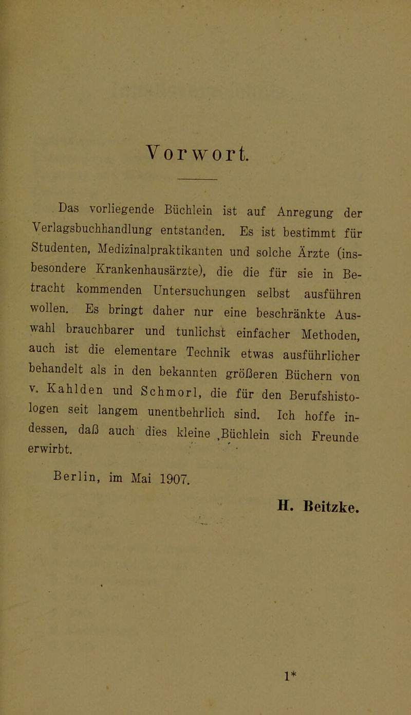 Vorwort. Das vorliegende Büchlein ist auf Anregung der Verlagsbuchhandlung entstanden. Es ist bestimmt für Studenten, Medizinalpraktikanten und solche Ärzte (ins- besondere Krankenhausärzte), die die für sie in Be- tracht kommenden Untersuchungen selbst ausführen wollen. Es bringt daher nur eine beschränkte Aus- wahl brauchbarer und tunlichst einfacher Methoden, auch ist die elementare Technik etwas ausführlicher behandelt als in den bekannten größeren Büchern von V. Kahl den und Schmorl, die für den Berufshisto- logen seit langem unentbehrlich sind. Ich hoffe in- dessen, daß auch dies kleine .Büchlein sich Freunde erwirbt. Berlin, im Mai 1907. H. Beitzke. 1*