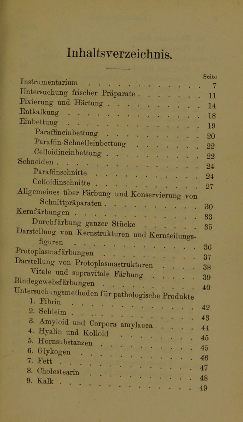 Inhaltsverzeichnis. Instrumentarium Untersuchung frischer Präparate Pixierung und Härtung Entkalkung Einbettunsr O Paraffineinbettung Paraffin-Schnelleinbettung Celloiclineinbettung Schneiden Paraffinschnitte Celloidinschnitte Allgemeines über Färbung und Konserviening von Schnittpräparaten Kemfärbungen Durchfärbung ganzer Stücke Darstellung von Kemstrukturen und Kemteilunr^- figuren ® Protoplasmafärbungen Darstellung von Protoplasmastrukturen Vitale und supravitale Färbung Bindegewebsfärbungen . . . . ° Untersuchungsmethoden für pathologische Produkte 1. JbiDnn .... 2. Schleim 3. Amyloid und Corpora amylacea 4. Hyalin und Kolloid 5. Hornsubstanzen .... 6. Glykogen ... V. Fett 8. Cholestearin 9. Kalk Seite 7 11 14 18 19 20 22 22 24 24 27 30 33 35 36 37 38 39 40 42 43 44 45 45 46 47 48 49