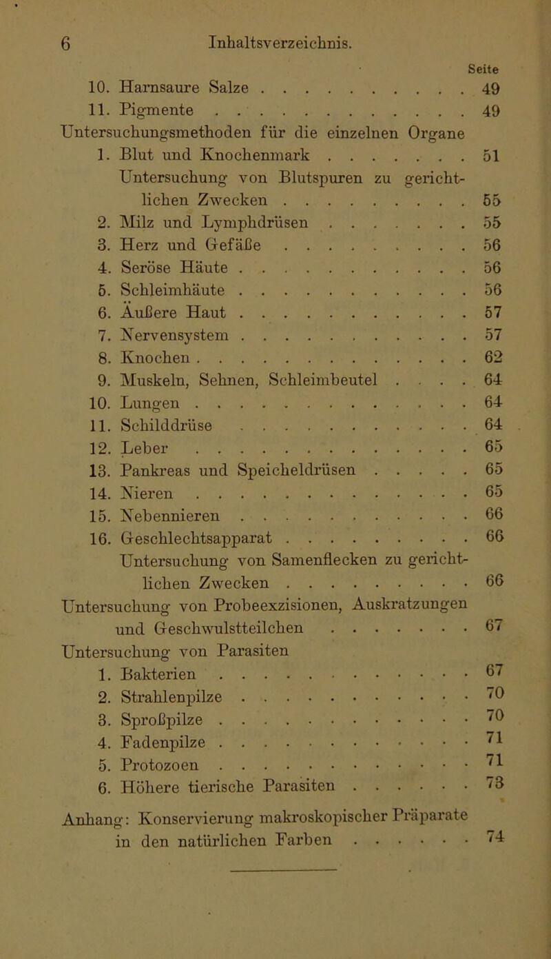 Seite 10. Hamsaure Salze 49 11. Pigmente . 49 Untersuchungsmethoden für die einzelnen Organe 1. Blut und Knochenmark 51 Untersuchung von Blutspuren zu gericht- lichen Zwecken 55 2. Milz und Lymphdrüsen 55 3. Herz und Gefäße 56 4. Seröse Häute 56 6. Schleimhäute 56 6. Äußere Haut 57 7. Nervensystem 57 8. Knochen 62 9. Muskeln, Sehnen, Schleimheutel .... 64 10. Lungen 64 11. Schilddrüse 64 12. Leber 65 13. Pankreas und Speicheldrüsen 65 14. Nieren 65 15. Nebennieren 66 16. Geschlechtsapparat 66 Untersuchung von Samenflecken zu gericht- lichen Zwecken 66 Untersuchung von Probeexzisionen, Auskratzungen und Geschwulstteilchen 67 Untersuchung von Parasiten 1. Bakterien 67 2. Strahlenpilze 16 3. Sproßpilze '6 4. Fadenpilze 5. Protozoen 6. Höhere tierische Parasiten 13 Anhang: Konservierung makroskopischer Präparate in den natürlichen Farben 74