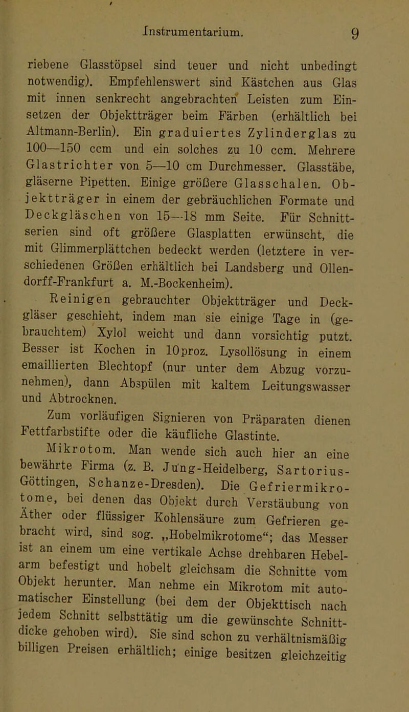 riebene Glasstöpsel sind teuer und nicht unbedingt notwendig). Empfehlenswert sind Kästchen aus Glas mit innen senkrecht angebrachten Leisten zum Ein- setzen der Objektträger beim Färben (erhältlich bei Altmann-Berlin). Ein graduiertes Zylinderglas zu 100—150 ccm und ein solches zu 10 ccm. Mehrere Glastrichter von 5—10 cm Durchmesser. Glasstäbe, gläserne Pipetten. Einige größere Glasschalen. Ob- jektträger in einem der gebräuchlichen Formate und Deckgläschen von 15—18 mm Seite. Für Schnitt- serien sind oft größere Glasplatten erwünscht, die mit Glimmerplättchen bedeckt werden (letztere in ver- schiedenen Größen erhältlich bei Landsberg und Ollen- dorff-Frankfurt a. M.-Bockenheim). Eeinigen gebrauchter Objektträger und Deck- gläser geschieht, indem man sie einige Tage in (ge- brauchtem) Xylol weicht und dann vorsichtig putzt. Besser ist Kochen in lOproz. Lysollösung in einem emaillierten Blechtopf (nur unter dem Abzug vorzu- nehmen), dann Abspülen mit kaltem Leitungswasser und Abtrocknen. Zum vorläufigen Signieren von Präparaten dienen Fettfarbstifte oder die käufliche Glastinte. Mikrotom. Man wende sich auch hier an eine bewährte Firma (z. B. Jüng-Heidelberg, Sartorius- Göttingen, Schanze-Dresden). Die Gefriermikro- tome, bei denen das Objekt durch Verstäubung von Äther oder flüssiger Kohlensäure zum Gefrieren ge- bracht wird, sind sog. „Hobelmikrotome“; das Messer ist an einem um eine vertikale Achse drehbaren Hebel- arm befestigt und hobelt gleichsam die Schnitte vom Objekt herunter. Man nehme ein Mikrotom mit auto- matischer Einstellung (bei dem der Objekttisch nach jedem Schnitt selbsttätig um die gewünschte Schnitt- dicke gehoben wird). Sie sind schon zu verhältnismäßig billigen Preisen erhältlich; einige besitzen gleichzeitig