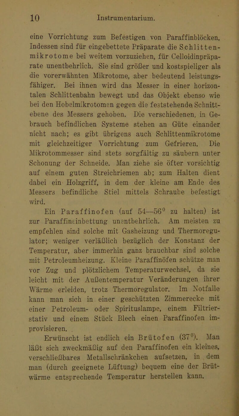 eine Vorrichtung zum Befestigen von Paraffinblöcken. Indessen sind für eingebettete Präparate die Schlitten- mikrotome bei weitem vorzuziehen, für Celloidinpräpa- rate unentbehrlich. Sie sind größer und kostspieliger als die vorerwähnten Mikrotome, aber bedeutend leistungs- fähiger. Bei ihnen wird das Messer in einer horizon- talen Schlittenbahn bewegt und das Objekt ebenso wie bei den Hobelmikrotomen gegen die feststehendei Schnitt- ebene des Messers gehoben. Die verschiedenen, in Ge- brauch befindlichen Systeme stehen an Güte einander nicht nach; es gibt übrigens auch Schlittenmikrotome mit gleichzeitiger Vorrichtung zum Gefrieren. Die Mikrotommesser sind stets sorgfältig zu säubern unter Schonung der Schneide. Man ziehe sie öfter vorsichtig auf einem guten Streichriemen ab; zum Halten dient dabei ein Holzgriff, in dem der kleine am Ende des Messers befindliche Stiel mittels Schraube befestigt wird. Ein Paraffinofen (auf 54—56° zu halten) ist zur Paraffineinbettung unentbehrlich. Am meisten zu empfehlen sind solche mit Gasheizung und Thermoregu- lator; weniger verläßlich bezüglich der Konstanz der Temperatur, aber immerhin ganz brauchbar sind solche mit Petroleumheizung. Kleine Paraffinöfen schütze man vor Zug und plötzlichem Temperaturwechsel, da sie leicht mit der Außentemperatur Veränderungen ihrer Wärme erleiden, trotz Thermöregulator. Im Notfälle kann man sich in einer geschützten Zimmerecke mit einer Petroleum- oder Spirituslampe, einem Filtrier- stativ und einem Stück Blech einen Paraffinofen im- provisieren. Erwünscht ist endlich ein Brütofen (37°). Man läßt sich zweckmäßig auf den Paraffinofen ein kleines, verschließbares Metallschränkchen aufsetzen, in dem man (durch geeignete Lüftung) bequem eine der Brüt- wärme entsprechende Temperatur hersteilen kann.