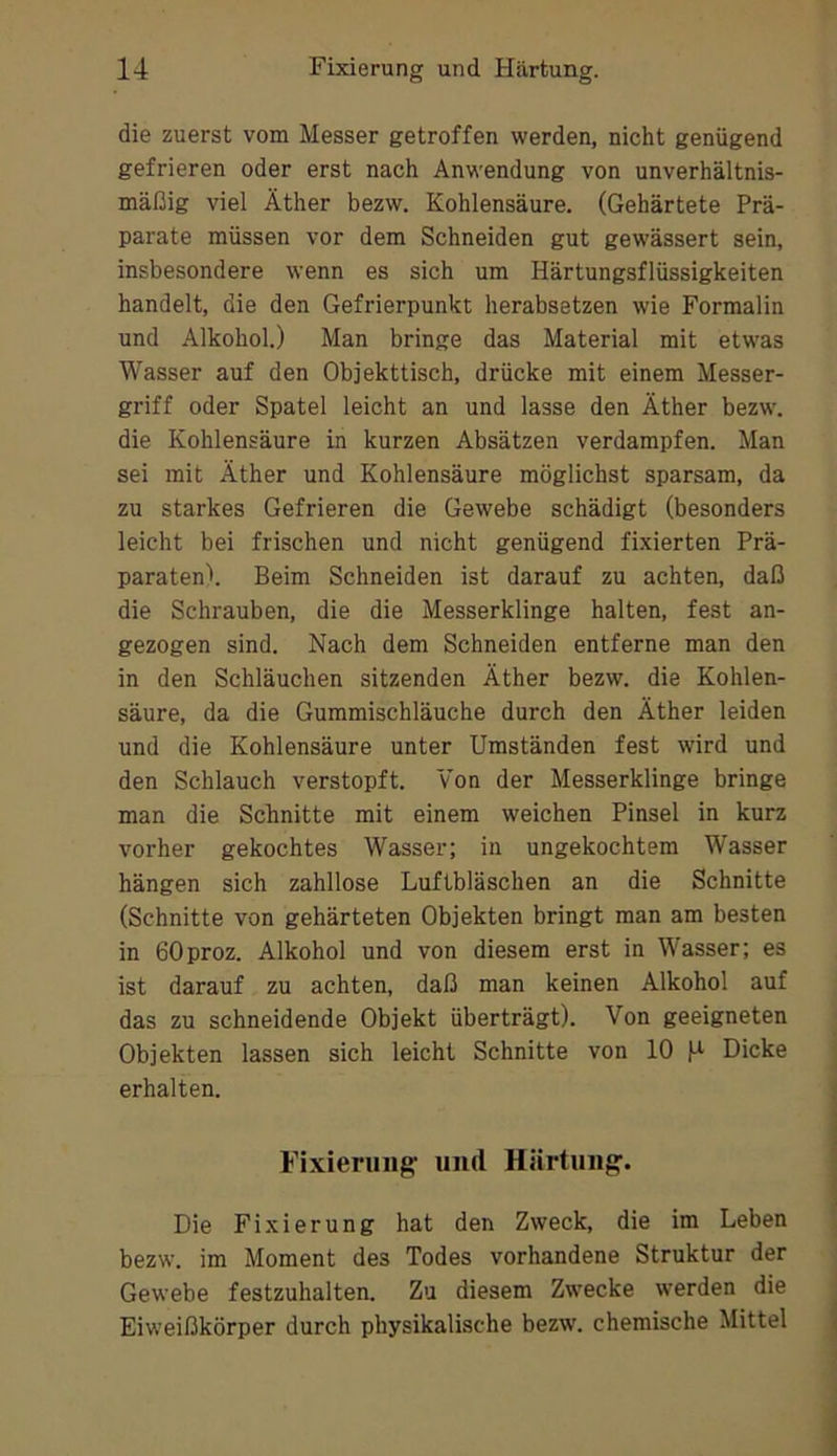 die zuerst vom Messer getroffen werden, nicht genügend gefrieren oder erst nach Anwendung von unverhältnis- mäßig viel Äther bezw. Kohlensäure. (Gehärtete Prä- parate müssen vor dem Schneiden gut gewässert sein, insbesondere wenn es sich um Härtungsflüssigkeiten handelt, die den Gefrierpunkt herabsetzen wie Formalin und Alkohol.) Man bringe das Material mit etwas Wasser auf den Objekttisch, drücke mit einem Messer- griff oder Spatel leicht an und lasse den Äther bezw\ die Kohlensäure in kurzen Absätzen verdampfen. Man sei mit Äther und Kohlensäure möglichst sparsam, da zu starkes Gefrieren die Gewebe schädigt (besonders leicht bei frischen und nicht genügend fixierten Prä- paraten!. Beim Schneiden ist darauf zu achten, daß die Schrauben, die die Messerklinge halten, fest an- gezogen sind. Nach dem Schneiden entferne man den in den Schläuchen sitzenden Äther bezw. die Kohlen- säure, da die Gummischläuche durch den Äther leiden und die Kohlensäure unter Umständen fest wird und den Schlauch verstopft. Von der Messerklinge bringe man die Schnitte mit einem weichen Pinsel in kurz vorher gekochtes Wasser; in ungekochtem Wasser hängen sich zahllose Luftbläschen an die Schnitte (Schnitte von gehärteten Objekten bringt man am besten in eOproz. Älkohol und von diesem erst in Wasser; es ist darauf zu achten, daß man keinen Älkohol auf das zu schneidende Objekt überträgt). Von geeigneten Objekten lassen sich leicht Schnitte von 10 Dicke erhalten. ■ Fixierung' und Härtung'. Die Fixierung hat den Zweck, die im Leben bezw. im Moment des Todes vorhandene Struktur der Gewebe festzuhalten. Zu diesem Zwecke werden die : Eiweißkörper durch physikalische bezw. chemische Mittel |