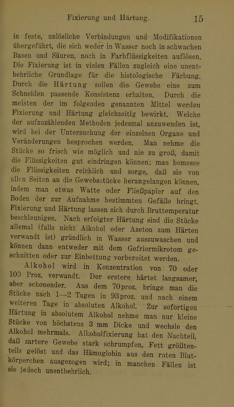 in feste, unlösliche Verbindungen und Modifikationen übergeführt, die sich weder in Wasser noch in schwachen Basen und Säuren, noch in Farbflüssigkeiten auflösen. Die Fixierung ist in vielen Fällen zugleich eine unent- behrliche Grundlage für die histologische Färbung. Durch die Härtung sollen die Gewebe eine zum Schneiden passende Konsistenz erhalten. Durch die meisten der im folgenden genannten Mittel werden Fixierung und Härtung gleichzeitig bewirkt. Welche der aufzuzählenden Methoden jedesmal anzuwenden ist, wird bei der Untersuchung der einzelnen Organe und Veränderungen besprochen werden. Man nehme die Stücke so frisch wie möglich und nie zu groß, damit die Flüssigkeiten gut eindringen können; man bemesse die Flüssigkeiten reichlich und sorge, daß sie von allen Seiten an die Gewebsstücke herangelangen können, indem man etwas Watte oder Fließpapier auf den Boden der zur Aufnahme bestimmten Gefäße bringt. Fixierung und Härtung lassen sich durch Bruttemperatur beschleunigen. Nach erfolgter Härtung sind die Stücke allemal (falls nicht Alkohol oder Azeton zum Härten verwandt ist) gründlich in Wasser auszuwaschen und können dann entweder mit dem Gefriermikrotom ge- schnitten oder zur Einbettung vorbereitet werden. Alkohol wird in Konzentration von 70 oder 100 Proz. verwandt. Der erstere härtet langsamer, aber schonender. Aus dem 70 proz. bringe man die Stücke nach 1—2 Tagen in 93 proz. und nach einem weiteren Tage in absoluten Alkohol. Zur sofortigen Härtung in absolutem Alkohol nehme man nur kleine Stücke von höchstens 3 mm Dicke und wechsle den Alkohol mehrmals. Alkoholfixierung hat den Nachteil, daß zartere Gewebe stark schrumpfen, Fett größten- teils gelöst und das Hämoglobin aus den roten Blut- körperchen ausgezogen wird; in manchen Fällen ist sie jedoch unentbehrlich.