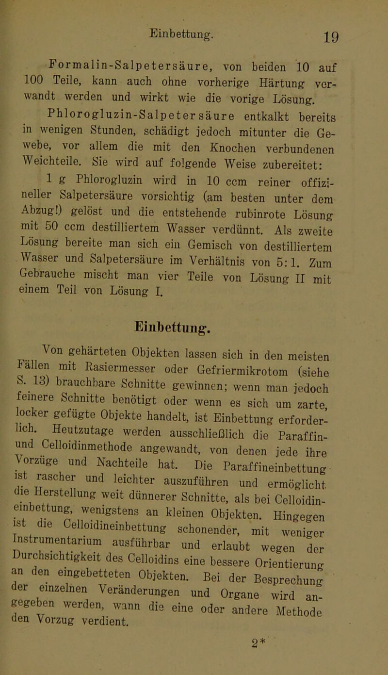 Formalin-Salpetersäure, von beiden 10 auf 100 Teile, kann auch ohne vorherige Härtung ver- wandt werden und wirkt wie die vorige Lösung. Phlorogluzin-Salpetersäure entkalkt bereits in wenigen Stunden, schädigt jedoch mitunter die Ge- webe, vor allem die mit den Knochen verbundenen Weichteile. Sie wird auf folgende Weise zubereitet: 1 g Phlorogluzin wird in 10 ccm reiner offizi- neller Salpetersäure vorsichtig (am besten unter dem Abzug!) gelöst und die entstehende rubinrote Lösung mit 50 ccm destilliertem Wasser verdünnt. Als zweite Lösung bereite man sich ein Gemisch von destilliertem Wasser und Salpetersäure im Verhältnis von 5:1. Zum Gebrauche mischt man vier Teile von Lösung II mit einem Teil von Lösung I. Einbettung-. Von gehärteten Objekten lassen sich in den meisten Fällen mit Rasiermesser oder Gefriermikrotom (siehe S. 13) brauchbare Schnitte gewinnen; wenn man jedoch feinere Schnitte benötigt oder wenn es sich um zarte, locker gefugte Objekte handelt, ist Einbettung erforder- lich. Heutzutage werden ausschließlich die Paraffin- und Celloidinmethode angewandt, von denen jede ihre Vorzüge und Nachteile hat. Die Paraffineinbettung ist rascher und leichter auszuführen und ermöglicht m Herstellung weit dünnerer Schnitte, als bei Celloidin- einbettung, wenigstens an kleinen Objekten. Hingegen ist die Celloidineinbettung schonender, mit weniger Instrumentarium ausführbar und erlaubt wegen der urchsichtigkeit des Celloidins eine bessere Orientierung an den eingebetteten Objekten. Bei der Besprechung der einzelnen Veränderungen und Organe wird an- gegeben werden, wann die eine oder andere Methode den Vorzug verdient. 2*