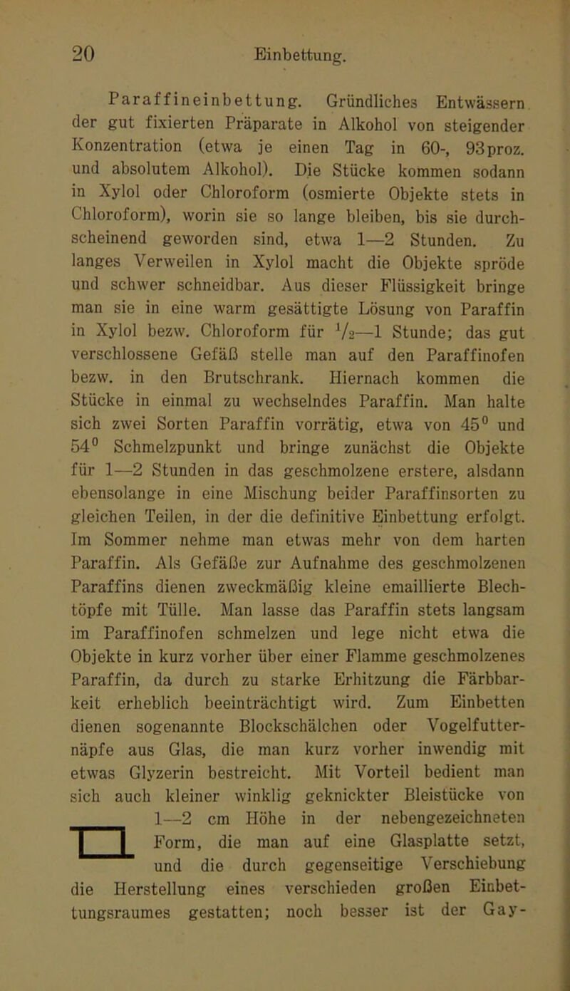 Paraffineinbettung. Gründliches Entwässern der gut fixierten Präparate in Alkohol von steigender Konzentration (etwa je einen Tag in 60-, 93proz. und absolutem Alkohol). Die Stücke kommen sodann in Xylol oder Chloroform (osmierte Objekte stets in Chloroform), worin sie so lange bleiben, bis sie durch- scheinend geworden sind, etwa 1—2 Stunden. Zu langes Verweilen in Xylol macht die Objekte spröde und schwer schneidbar. Aus dieser Flüssigkeit bringe man sie in eine warm gesättigte Lösung von Paraffin in Xylol bezw. Chloroform für V2—1 Stunde; das gut verschlossene Gefäß stelle man auf den Paraffinofen bezw. in den Brutschrank. Hiernach kommen die Stücke in einmal zu wechselndes Paraffin. Man halte sich zwei Sorten Paraffin vorrätig, etwa von 45° und 54° Schmelzpunkt und bringe zunächst die Objekte für 1—2 Stunden in das geschmolzene erstere, alsdann ebensolange in eine Mischung beider Paraffinsorten zu gleichen Teilen, in der die definitive Hnbettung erfolgt. Im Sommer nehme man etwas mehr von dem harten Paraffin. Als Gefäße zur Aufnahme des geschmolzenen Paraffins dienen zweckmäßig kleine emaillierte Blech- töpfe mit Tülle. Man lasse das Paraffin stets langsam im Paraffinofen schmelzen und lege nicht etwa die Objekte in kurz vorher über einer Flamme geschmolzenes Paraffin, da durch zu starke Erhitzung die Färbbar- keit erheblich beeinträchtigt wird. Zum Einbetten dienen sogenannte Blockschälchen oder Vogelfutter- näpfe aus Glas, die man kurz vorher inwendig mit etwas Glyzerin bestreicht. Mit Vorteil bedient man sich auch kleiner winklig geknickter Bleistücke von die Herstellung eines verschieden großen Einbet- tungsraumes gestatten; noch besser ist der Gay- 1—2 cm Höhe in der nebengezeichneten Form, die man auf eine Glasplatte setzt, und die durch gegenseitige Verschiebung