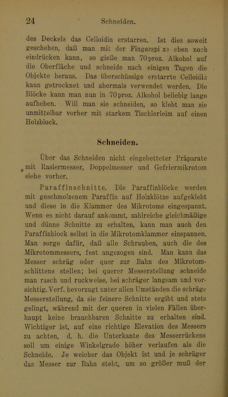 des Deckels das Celloidin erstarren. Ist dies soweit geschehen, daß man mit der Fingerspi ze eben noch eindrücken kann, so gieße man TOproz. Alkohol auf die Oberfläche und schneide nach einigen Tagen die Objekte heraus. Das überschüssige erstarrte Celloidia kann getrocknet und abermals verwendet werden. Die Blöcke kann man nun in TOproz. Alkohol beliebig lange aufheben. Will man sie schneiden, so klebt man sie unmittelbar vorher mit starkem Tischlerleim auf einen Holzblock. Schneiden. Über das Schneiden nicht eingebetteter Präparate ^ mit Rasiermesser, Doppelmesser und Gefriermikrotom siehe vorher. Paraffinschnitte, Die Paraffinblöcke werden mit geschmolzenem Paraffin auf Holzklötze aufgeklebt und diese in die Klammer des Mikrotoms eingespannt. Wenn es nicht darauf ankommt, zahlreiche gleichmäßige und dünne Schnitte zu erhalten, kann man auch den Paraffinblock selbst in die Mikrotomklammer einspannen. Man sorge dafür, daß alle Schrauben, auch die des Mikrotommessers, fest angezogen sind. Man kann das Messer schräg oder quer zur Bahn des Mikrotom- schlittens stellen; bei querer Messerstellung schneide man rasch und ruckweise, bei schräger langsam und vor- sichtig. Verf. bevorzugt unter allen Umständen die schräge Messerstellung, da sie feinere Schnitte ergibt und stets gelingt, während mit der queren in vielen Fällen über- haupt keine brauchbaren Schnitte zu erhalten sind. Wichtiger ist, auf eine richtige Elevation des Messers zu achten, d. h. die Unterkante des Messerrückens soll um einige Winkelgrade höher verlaufen als die Schneide. Je weicher das Objekt ist und je schräger das Messer zur Bahn steht, um so größer muß der