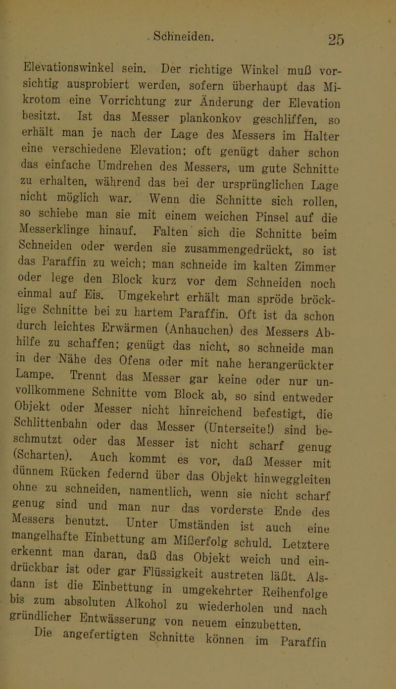 Elevationswinkel sein. Der richtige Winkel muß vor- sichtig ausprobiert werden, sofern überhaupt das Mi- krotom eine Vorrichtung zur Änderung der Elevation besitzt. Ist das Messer plankonkov geschliffen, so erhält man je nach der Lage des Messers im Halter eine verschiedene Elevation; oft genügt daher schon das einfache Umdrehen des Messers, um gute Schnitte zu erhalten, während das bei der ursprünglichen Lage nicht möglich war. Wenn die Schnitte sich rollen, so schiebe man sie mit einem weichen Pinsel auf die Messerklinge hinauf. Falten' sich die Schnitte beim Schneiden oder werden sie zusammengedrückt, so ist das Paraffin zu weich; man schneide im kalten Zimmer oder lege den Block kurz vor dem Schneiden noch einmal auf Eis. Umgekehrt erhält man spröde bröck- lige Schnitte bei zu hartem Paraffin. Oft ist da schon durch leichtes Erwärmen (Anhauchen) des Messers Ab- hilfe zu schaffen; genügt das nicht, so schneide man in der Nähe des Ofens oder mit nahe herangerückter Lampe. Trennt das Messer gar keine oder nur un- vollkommene Schnitte vom Block ab, so sind entweder Objekt oder Messer nicht hinreichend befestigt, die Schlittenbahn oder das Messer (Unterseite!) sind be- schmutzt oder das Messer ist nicht scharf genug (Scharten). Auch kommt es vor, daß Messer mit dünnem Bücken federnd über das Objekt hinweggleiteii ohne zu schneiden, namentlich, wenn sie nicht scharf genug sind und man nur das vorderste Ende des Messers benutzt. Unter Umständen ist auch eine mangelhafte Einbettung am Mißerfolg schuld. Letztere erkennt man daran, daß das Objekt weich und ein- ruckbar ist oder gar Flüssigkeit austreten läßt. Als- dann ist die Einbettung in umgekehrter Reihenfolge bis zum absoluten Alkohol zu wiederholen und nach grund^licher Entwässerung von neuem einzubetten. le angefertigten Schnitte können im Paraffin