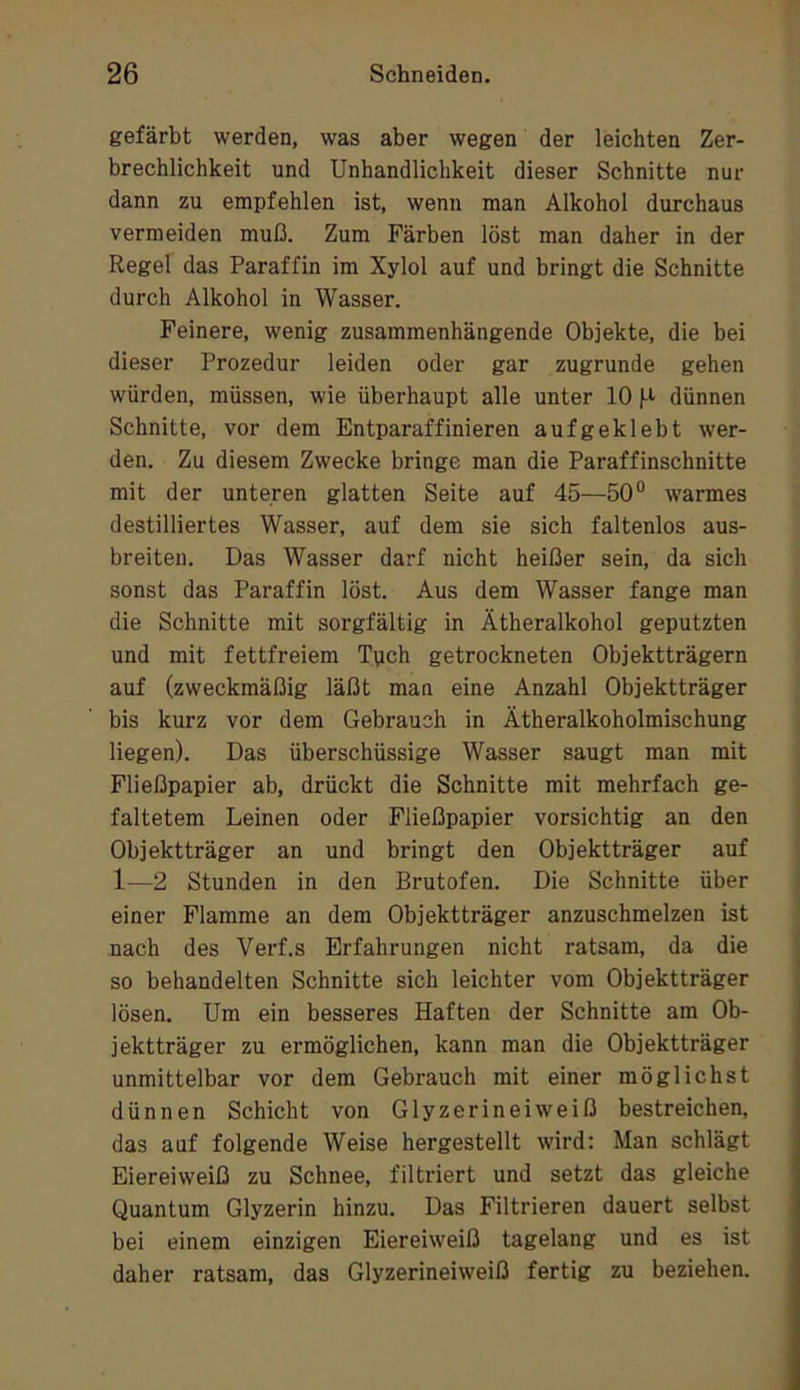 gefärbt werden, was aber wegen der leichten Zer- brechlichkeit und Unhandlichkeit dieser Schnitte nur dann zu empfehlen ist, wenn man Alkohol durchaus vermeiden muß. Zum Färben löst man daher in der Regel das Paraffin im Xylol auf und bringt die Schnitte durch Alkohol in Wasser. Feinere, wenig zusammenhängende Objekte, die bei dieser Prozedur leiden oder gar zugrunde gehen würden, müssen, wie überhaupt alle unter 10 l-i dünnen Schnitte, vor dem Entparaffinieren aufgeklebt wer- den. Zu diesem Zwecke bringe man die Paraffinschnitte mit der unteren glatten Seite auf 45—50“ warmes destilliertes Wasser, auf dem sie sich faltenlos aus- breiten. Das Wasser darf nicht heißer sein, da sich sonst das Paraffin löst. Aus dem Wasser fange man die Schnitte mit sorgfältig in Ätheralkohol geputzten und mit fettfreiem Tpch getrockneten Objektträgern auf (zweckmäßig läßt man eine Anzahl Objektträger bis kurz vor dem Gebrauch in Ätheralkoholmischung liegen). Das überschüssige Wasser saugt man mit Fließpapier ab, drückt die Schnitte mit mehrfach ge- faltetem Leinen oder Fließpapier vorsichtig an den Objektträger an und bringt den Objektträger auf 1—2 Stunden in den Brutofen. Die Schnitte über einer Flamme an dem Objektträger anzuschmelzen ist nach des Verf.s Erfahrungen nicht ratsam, da die so behandelten Schnitte sich leichter vom Objektträger lösen. Um ein besseres Haften der Schnitte am Ob- jektträger zu ermöglichen, kann man die Objektträger unmittelbar vor dem Gebrauch mit einer möglichst dünnen Schicht von Glyzerineiweiß bestreichen, das auf folgende Weise hergestellt wird: Man schlägt Eiereiweiß zu Schnee, filtriert und setzt das gleiche Quantum Glyzerin hinzu. Das Filtrieren dauert selbst bei einem einzigen Eiereiweiß tagelang und es ist daher ratsam, das Glyzerineiweiß fertig zu beziehen.