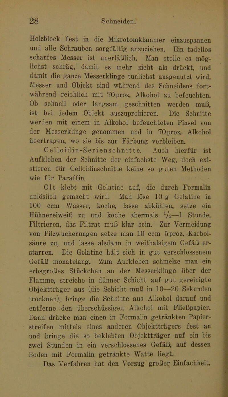 Holzblock fest in die Mikrotomklammer einzuspannen und alle Schrauben sorgfältig anzuziehen. Ein tadellos scharfes Messer ist unerläßlich. Man stelle es mög- lichst schräg, damit es mehr zieht als drückt, und damit die ganze Messerklinge tunlichst ausgenutzt wird. Messer und Objekt sind während des Schneidens fort- während reichlich mit TOproz. Alkohol zu befeuchten. Ob schnell oder langsam geschnitten werden muß, ist bei jedem Objekt auszuprobieren. Die Schnitte werden mit einem in Alkohol befeuchteten Pinsel von der Messerklinge genommen und in TOproz. Alkohol übertragen, wo sie bis zur Färbung verbleiben. Celloidin-Serienschnitte. Auch hierfür ist Aufkleben der Schnitte der einfachste Weg, doch exi- stieren für CelloiJinschnitte keine so guten Methoden wie für Paraffin. Olt klebt mit Gelatine auf, die durch Formalin unlöslich gemacht wird. Man löse 10 g Gelatine in 100 ccm Wasser, koche, lasse abkühlen, setze ein Hühnereiweiß zu und koche abermals V2—1 Stunde. Filtrieren, das Filtrat muß klar sein. Zur Vermeidung von Pilzwucherungen setze man 10 ccm 5proz. Karbol- säure zu, und lasse alsdann in weithalsigem Gefäß er- starren. Die Gelatine hält sich in gut verschlossenem Gefäß monatelang. Zum Aufkleben schmelze man ein erbsgroßes Stückchen an der Messerklinge über der Flamme, streiche in dünner Schicht auf gut gereinigte Objektträger aus (die Schicht muß in 10—20 Sekunden trocknen), bringe die Schnitte aus Alkohol darauf und entferne den überschüssigen Alkohol mit Fließpapier. Dann drücke man einen in Formalin getränkten Papier- streifen mittels eines anderen Objektträgers fest an und bringe die so beklebten Objektträger auf ein bis zw'ei Stunden in ein verschlossenes Gefäß, auf dessen Boden mit Formalin getränkte Watte liegt. Das Verfahren hat den Vorzug großer Einfachheit.
