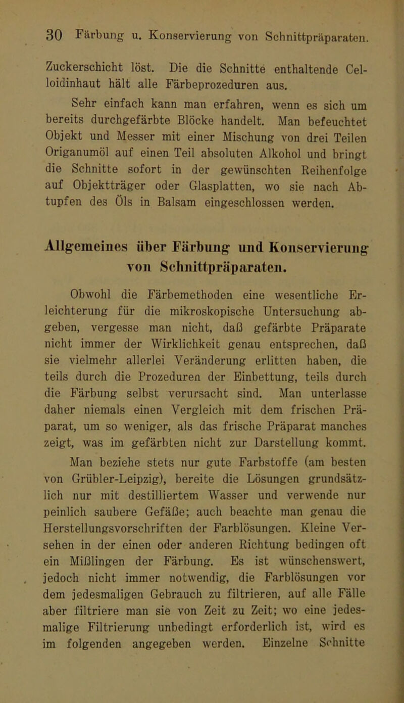 Zuckerschicht löst. Die die Schnitte enthaltende Cel- loidinhaut hält alle Färbeprozeduren aus. Sehr einfach kann man erfahren, wenn es sich um bereits durchgefärbte Blöcke handelt. Man befeuchtet Objekt und Messer mit einer Mischung von drei Teilen Origanumöl auf einen Teil absoluten Alkohol und bringt die Schnitte sofort in der gewünschten Reihenfolge auf Objektträger oder Glasplatten, wo sie nach Ab- tupfen des Öls in Balsam eingeschlossen werden. Allgemeines über Färbung und Konservierung von Sclinittpräparaten. Obwohl die Färbemethoden eine wesentliche Er- leichterung für die mikroskopische Untersuchung ab- geben, vergesse man nicht, daß gefärbte Präparate nicht immer der Wirklichkeit genau entsprechen, daß sie vielmehr allerlei Veränderung erlitten haben, die teils durch die Prozeduren der Einbettung, teils durch die Färbung selbst verursacht sind. Man unterlasse daher niemals einen Vergleich mit dem frischen Prä- parat, um so weniger, als das frische Präparat manches zeigt, was im gefärbten nicht zur Darstellung kommt. Man beziehe stets nur gute Farbstoffe (am besten von Grübler-Leipzig), bereite die Lösungen grundsätz- lich nur mit destilliertem Wasser und verwende nur peinlich saubere Gefäße; auch beachte man genau die Herstellungsvorschriften der Farblösungen. Kleine Ver- sehen in der einen oder anderen Richtung bedingen oft ein Mißlingen der Färbung. Es ist wünschenswert, jedoch nicht immer notwendig, die Farblösungen vor dem jedesmaligen Gebrauch zu filtrieren, auf alle Fälle aber filtriere man sie von Zeit zu Zeit; wo eine jedes- malige Filtrierung unbedingt erforderlich ist, wird es im folgenden angegeben werden. Einzelne Schnitte