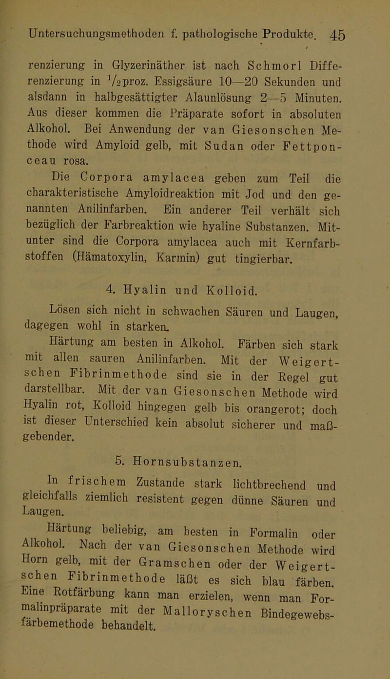 renzierung in Glyzerinäther ist nach Schmor 1 Diffe- renzierung in Vzproz. Essigsäure 10—20 Sekunden und alsdann in halbgesättigter Alaunlösung 2—5 Minuten. Aus dieser kommen die Präparate sofort in absoluten Alkohol. Bei Anwendung der van Giesonschen Me- thode wird Amyloid gelb, mit Sudan oder Fettpon- ceau rosa. Die Corpora amylacea geben zum Teil die charakteristische Amyloidreaktion mit Jod und den ge- nannten Anilinfarben. Ein anderer Teil verhält sich bezüglich der Farbreaktion wie hyaline Substanzen. Mit- unter sind die Corpora amylacea auch mit Kernfarb- stoffen (Hämatoxylin, Karmin) gut tingierbar. 4. Hyalin und Kolloid. Lösen sich nicht in schwachen Säuren und Laugen, dagegen wohl in starken. Härtung am besten in Alkohol. Färben sich stark mit allen sauren Anilinfarben. Mit der Weigert- schen Fibrinmethode sind sie in der Kegel gut darstellbar. Mit der van Giesonschen Methode wird Hyalin lot, Kolloid hingegen gelb bis orangerot; doch ist dieser Unterschied kein absolut sicherer und maß- gebender. 5. Hornsubstanzen. In frischem Zustande stark lichtbrechend und gleichfalls ziemlich resistent gegen dünne Säuren und Laugen. Härtung beliebig, am besten in Formalin oder Alkohol. Nach der van Giesonschen Methode wird Horn gelb, mit der Gramschen oder der Weigert- schen Fibrinmethode läßt es sich blau färben. Eine Rotfärbung kann man erzielen, wenn man For- malinpräparate mit der Malloryschen Bindegewebs- farbemethode behandelt.