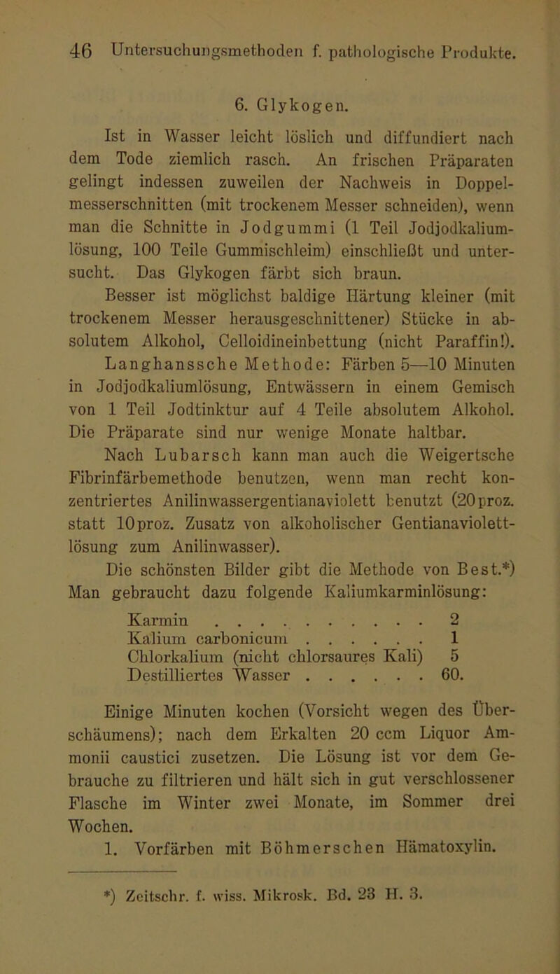 6. Glykogen. Ist in Wasser leicht löslich und diffundiert nach dem Tode ziemlich rasch. An frischen Präparaten gelingt indessen zuweilen der Nachweis in Doppel- messerschnitten (mit trockenem Messer schneiden), wenn man die Schnitte in Jodgummi (1 Teil Jodjodkalium- lösung, 100 Teile Gummischleim) einschließt und unter- sucht. Das Glykogen färbt sich braun. Besser ist möglichst baldige Härtung kleiner (mit trockenem Messer herausgeschnittener) Stücke in ab- solutem Alkohol, Celloidineinbettung (nicht Paraffin!). Langhanssche Methode: Färben 5—10 Minuten in Jodjodkaliumlösung, Entwässern in einem Gemisch von 1 Teil Jodtinktur auf 4 Teile absolutem Alkohol. Die Präparate sind nur wenige Monate haltbar. Nach Lubarsch kann man auch die Weigertsche Fibrinfärbemethode benutzen, wenn man recht kon- zentriertes Anilinwassergentianaviolett benutzt (20proz. statt lOproz. Zusatz von alkoholischer Gentianaviolett- lösung zum Anilinwasser). Die schönsten Bilder gibt die Methode von Best.*) Man gebraucht dazu folgende Kaliumkarminlösung: Karmin 2 Kalium carbonicuin 1 Chlorkalium (nicht chlorsaures Kali) 5 Destilliertes Wasser 60. Einige Minuten kochen (Vorsicht wegen des Über- schäumens); nach dem Erkalten 20 ccm Liquor Am- monii caustici zusetzen. Die Lösung ist vor dem Ge- brauche zu filtrieren und hält sich in gut verschlossener Flasche im Winter zwei Monate, im Sommer drei Wochen. 1. Vorfärben mit Böhmerschen Hämatoxylin. *) Zeitschr. f. wiss. Mikrosk. Bd. 23 II. .3.