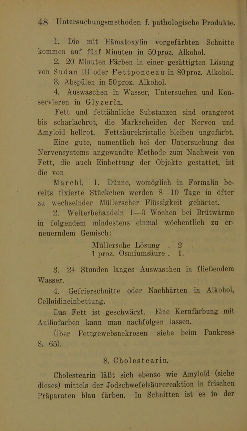 1. Die mit Hämatoxylin vorgefärbten Schnitte kommen auf fünf Minuten in öOproz. Alkohol. 2. 20 Minuten Färben in einer gesättigten Lösung von Sudan III oder Fettponceau in SOproz. Alkohol. 3. Abspülen in öOproz. Alkohol. 4. Auswaschen in Wasser, Untersuchen und Kon- servieren in Glyzerin. Fett und fettähnliche Substanzen sind orangerot bis scharlachrot, die Markscheiden der Nerven und Amyloid hellrot. Fetlsäurekristalle bleiben ungefärbt. Eine gute, namentlich bei der Untersuchung des Nervensystems angewandte Methode zum Nachweis von Fett, die auch Einbettung der Objekte gestattet, ist die von Marc hi. 1. Dünne, womöglich in Formalin be- reits fixierte Stückchen werden 8—10 Tage in öfter zu wechselnder Müllerscher Flüssigkeit gehärtet. 2. Weiterbehandeln 1—3 Wochen bei Brütwärme in folgendem mindestens einmal wöchentlich zu er- neuerndem Gemisch; Müllersche Lösung . 2 1 imoz. Osmiumsäure . 1. 3. 24 Stunden langes Auswaschen in fließendem Wasser. 4. Gefrierschnitte oder Nachhärten in Alkohol, Celloidineinbettung. Das Fett ist geschwärzt. Eine Kernfärbung mit Anilinfarben kann man nachfolgen lassen. Über Fettgewebsnekrosen siehe beim Pankreas S. 65). 8. Cholestearin. Cholestearin läßt sich ebenso wie Amyloid (siehe dieses) mittels der Jodschwefelsäurereaktion in frischen Präparaten blau färben. In Schnitten ist es in der