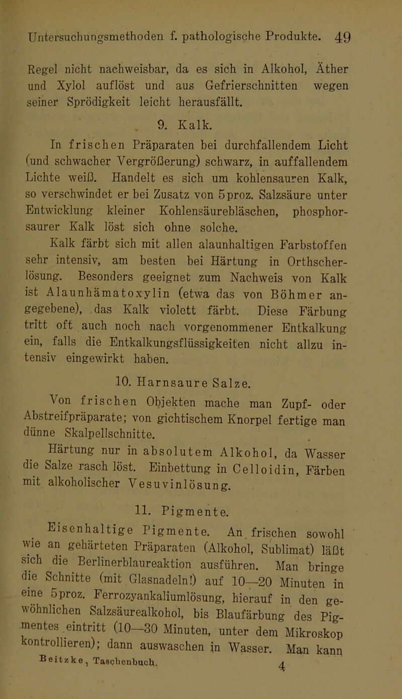 Regel nicht nachweisbar, da es sich in Alkohol, Äther und Xylol auflöst und aus Gefrierschnitten wegen seiner Sprödigkeit leicht herausfällt. 9. Kalk. In frischen Präparaten bei durchfallendem Licht (und schwacher Vergrößerung) schwarz, in auffallendem Lichte weiß. Handelt es sich um kohlensauren Kalk, so verschwindet er bei Zusatz von 5proz. Salzsäure unter Entwicklung kleiner Kohlensäurebläschen, phosphor- saurer Kalk löst sich ohne solche. Kalk färbt sich mit allen alaunhaltigen Farbstoffen sehr intensiv, am besten bei Härtung in Orthscher- lösung. Besonders geeignet zum Nachweis von Kalk ist Alaunhämatoxylin (etwa das von Böhmer an- gegebene), das Kalk violett färbt. Diese Färbung tritt oft auch noch nach vorgenommener Entkalkung ein, falls die Entkalkungsflüssigkeiten nicht allzu in- tensiv eingewirkt haben. 10. Harnsaure Salze. Von frischen Objekten mache man Zupf- oder Abstreifpräparate; von gichtischem Knorpel fertige man dünne Skalpellschnitte. Härtung nur in absolutem Alkohol, da Wasser die Salze rasch löst. Einbettung in Celloidin, Färben mit alkoholischer Vesuvinlösung. 11. Pigmente. Eisenhaltige Pigmente. An frischen sowohl wie an gehärteten Präparaten (Alkohol, Sublimat) läßt sich die Berlinerblaureaktion ausführen. Man bringe die Schnitte (mit Glasnadeln!) auf 10—20 Minuten in eine 5proz. Ferrozyankaliumlösung, hierauf in den ge- wöhnlichen Salzsäurealkohol, bis Blaufärbung des Pig- mentes emtritt (10—30 Minuten, unter dem Mikroskop kontrollieren); dann auswaschen in Wasser. Man kanp Beitzke^ Taaclienbucl^. ^