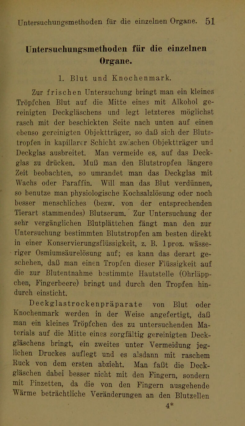 IJntersuchuiig'smethoden für die einzelnen Organe. 1. Blut und Knochenmark. Zur frischen Untersuchung bringt man ein kleines Tröpfchen Blut auf die Mitte eines mit Alkohol ge- reinigten Deckgläschens und legt letzteres möglichst rasch mit der beschickten Seite nach unten auf einen ebenso gereinigten Objektträger, so daß sich der Bluts- tropfen in kapillarer Schicht zwischen Objektträger und Deckglas ausbreitet. Man vermeide es, auf das Deck- glas zu drücken. Muß man den Blutstropfen längere Zeit beobachten, so umrandet man das Deckglas mit Wachs oder Paraffin. Will man das Blut verdünnen, so benutze man physiologische Kochsalzlösung oder noch besser menschliches (bezw. von der entsprechenden Tierart stammendes) Blutserum. Zur Untersuchung der sehr vergänglichen Blutplättchen fängt man den zur Untersuchung bestimmten Blutstropfen am besten direkt in einer Konservierungsflüssigkeit, z. B. Iproz. wässe- riger Osmiumsäurelösung auf; es kann das derart ge- schehen, daß man einen Tropfen dieser Flüssigkeit auf die zur Blutentnahme bestimmte Hautstelle (Ohrläpp- chen, Fingerbeere) bringt und durch den Tropfen hin- durch einsticht. Deckglastrockenpräparate von Blut oder Knochenmark werden in der Weise angefertigt, daß man ein kleines Tröpfchen des zu untersuchenden Ma- terials auf die Mitte eines sorgfältig gereinigten Deck- gläschens bringt, ein zweites unter Vermeidung jeg- lichen Druckes auflegt und es alsdann mit raschem Huck von dem ersten abzieht. Man faßt die Deck- gläschen dabei besser nicht mit den Fingern, sondern mit Pinzetten, da die von den Fingern ausgehende Wärme beträchtliche Veränderungen an den Blutzellen 4*