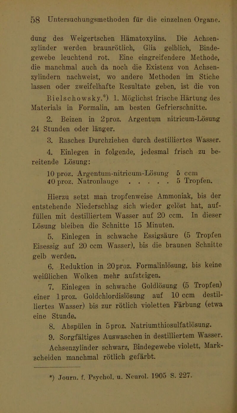 düng des Weigertschen Hämatoxylins. Die Achsen- zylinder werden braunrötlich, Glia gelblich, Binde- gewebe leuchtend rot. Eine eingreifendere Methode, die manchmal auch da noch die Existenz von Achsen- zylindern nachweist, wo andere Methoden im Stiche lassen oder zweifelhafte Resultate geben, ist die von Bielschowsky.*) 1. Möglichst frische Härtung des Materials in Formalin, am besten Gefrierschnitte. 2. Beizen in 2proz. Argentum nitricum-Lösung 24 Stunden oder länger. 3. Rasches Durchziehen durch destilliertes Wasser. 4. Einlegen in folgende, jedesmal frisch zu be- reitende Lösung: 10 proz. Argentuni-nitricum-Lösung 5 ccm 40 proz. Natronlauge 5 Tropfen. Hierzu setzt man tropfenweise Ammoniak, bis der entstehende Niederschlag sich wieder gelöst hat, auf- füllen mit destilliertem Wasser auf 20 ccm. In dieser Lösung bleiben die Schnitte 15 Minuten. 5. Einlegen in schwache Essigsäure (5 Tropfen Eisessig auf 20 ccm Wasser), bis die braunen Schnitte gelb werden. 6. Reduktion in 20 proz. Formalinlösung, bis keine weißlichen Wolken mehr aufsteigen. 7. Einlegen in schwache Goldlösung (5 Tropfen) einer 1 proz. Goldchlordislösung auf 10 ccm destil- liertes Wasser) bis zur rötlich violetten Färbung (etwa eine Stunde. 8. Abspülen in 5proz. Natriumthiosulfatlösung. 9. Sorgfältiges Auswaschen in destilliertem Wasser. Achsenzylinder schwarz, Bindegewebe violett, Mark- scheiden manchmal rötlich gefärbt. ♦) Journ. f. Psychol. u. Ncurol. 1905 S. 227.