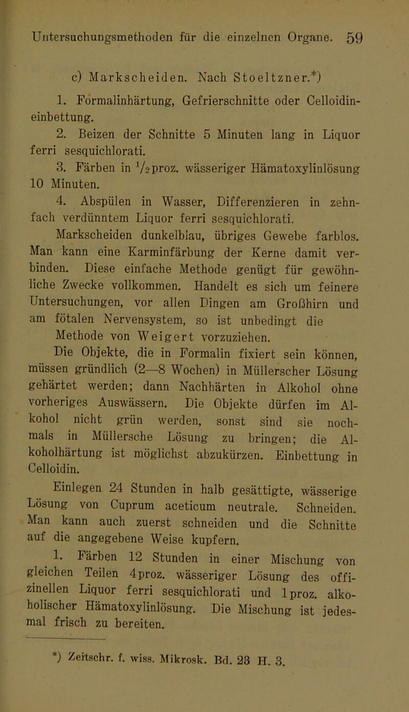 c) Markscheiden. Nach Steeltzner.*) 1. Förmalinhärtung, Gefrierschnitte oder Celloidin- einbettung. 2. Beizen der Schnitte 5 Minuten lang in Liquor ferri sesquichlorati. 3. Färben in Veproz. wässeriger Hämatoxylinlösung 10 Minuten. 4. Abspülen in Wasser, Differenzieren in zehn- fach verdünntem Liquor ferri sesquichlorati. Markscheiden dunkelblau, übriges Gewebe farblos. Man kann eine Karminfärbung der Kerne damit ver- binden. Diese einfache Methode genügt für gewöhn- liche Zwecke vollkommen. Handelt es sich um feinere Untersuchungen, vor allen Dingen am Großhirn und am fötalen Nervensystem, so ist unbedingt die Methode von Weigert vorzuziehen. Die Objekte, die in Formalin fixiert sein können, müssen gründlich (2—8 Wochen) in Müllerscher Lösung gehärtet werden; dann Nachhärten in Alkohol ohne vorheriges Auswässern. Die Objekte dürfen im Al- kohol nicht grün werden, sonst sind sie noch- mals in Müllersche Lösung zu bringen; die Al- koholhärtung ist möglichst abzukürzen. Einbettung in Celloidin. Einlegen 24 Stunden in halb gesättigte, wässerige Lösung von Cuprum aceticum neutrale. Schneiden. Man kann auch zuerst schneiden und die Schnitte auf die angegebene Weise kupfern. 1. Färben 12 Stunden in einer Mischung von gleichen Teilen 4proz. wässeriger Lösung des offi- zineilen Liquor ferri sesquichlorati und Iproz. alko- holischer Hämatoxylinlösung. Die Mischung ist jedes- mal frisch zu bereiten. *) Zeilschr. f. wiss. Mikrosk. Bd. 23 H. 3.