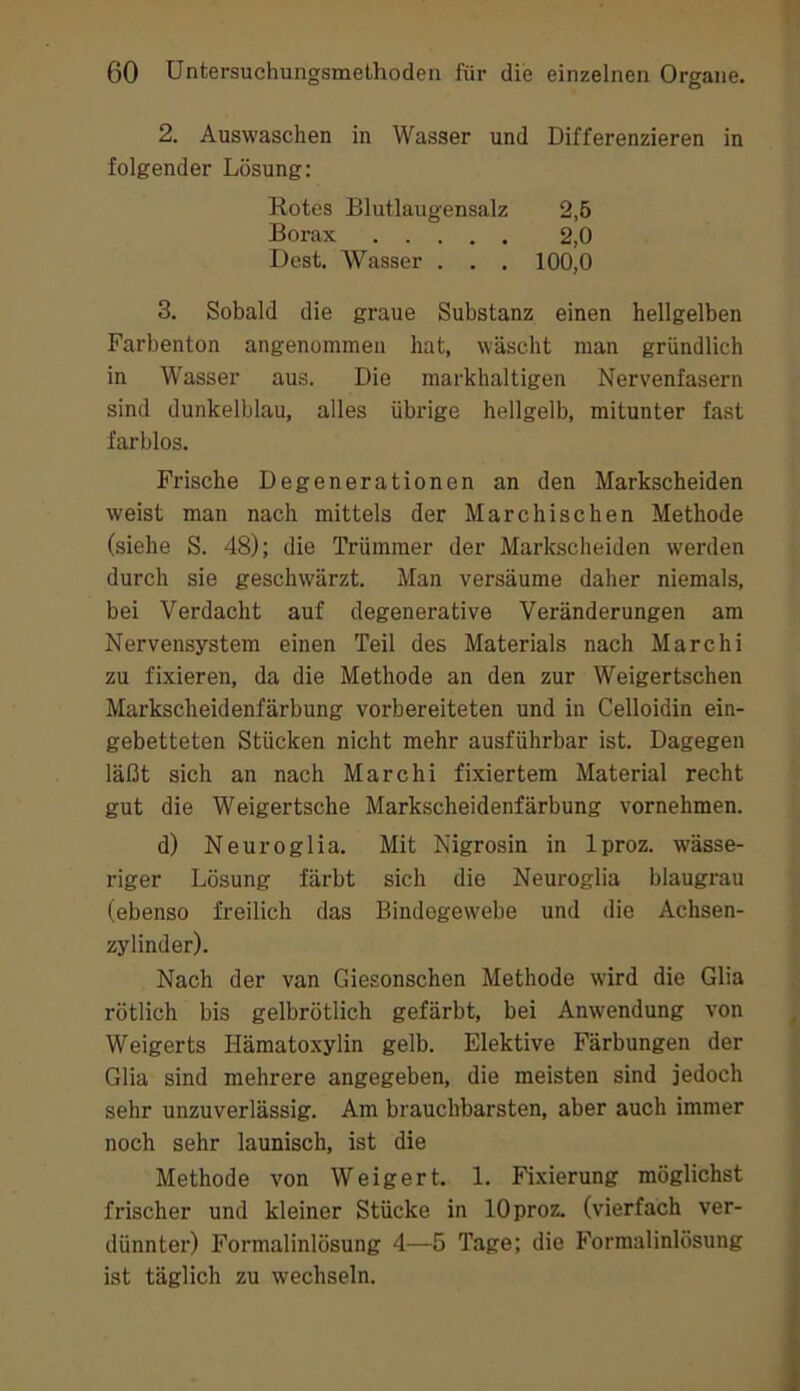 2. Auswaschen in Wasser und Differenzieren in folgender Lösung: Rotes Blutlaugensalz 2,6 Borax 2,0 Dest. AVasser . . . 100,0 3. Sobald die graue Substanz einen hellgelben Farbenton angenommen hat, wäscht man gründlich in Wasser aus. Die markhaltigen Nervenfasern sind dunkelblau, alles übrige hellgelb, mitunter fast farblos. Frische Degenerationen an den Markscheiden weist man nach mittels der Marchischen Methode (siehe S. 48); die Trümmer der Markscheiden werden durch sie geschwärzt. Man versäume daher niemals, bei Verdacht auf degenerative Veränderungen am Nervensystem einen Teil des Materials nach Marchi zu fixieren, da die Methode an den zur Weigertschen Markscheidenfärbung vorbereiteten und in Celloidin ein- gebetteten Stücken nicht mehr ausführbar ist. Dagegen läßt sich an nach Marchi fixiertem Material recht gut die Weigertsche Markscheidenfärbung vornehmen. d) Neuroglia. Mit Nigrosin in Iproz. wässe- riger Lösung färbt sich die Neuroglia blaugrau (ebenso freilich das Bindegewebe und die Achsen- zylinder). Nach der van Giesonschen Methode wird die Glia rötlich bis gelbrötlich gefärbt, bei Anwendung von Weigerts Hämatoxylin gelb. Elektive Färbungen der Glia sind mehrere angegeben, die meisten sind jedoch sehr unzuverlässig. Am brauchbarsten, aber auch immer noch sehr launisch, ist die Methode von Weigert. 1. Fi.xierung möglichst frischer und kleiner Stücke in lOproz. (vierfach ver- dünnter) Formalinlösung 4—5 Tage; die Formalinlösung ist täglich zu wechseln.