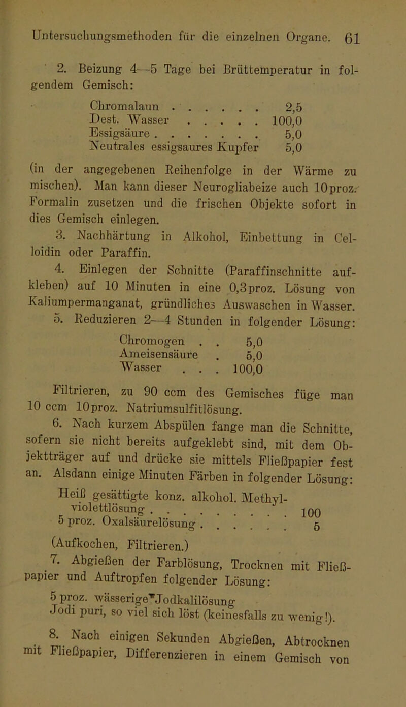 2. Beizung 4—5 Tage bei Brüttemperatur in fol- gendem Gemisch: Cbromalaun 2,5 Dest. AVasser 100,0 Essigsäure 5,0 Neutrales essigsaures Kupfer 5,0 (in der angegebenen Eeihenfolge in der Wärme zu mischen). Man kann dieser JMeurogliabeize auch lOproz. Formalin zusetzen und die frischen Objekte sofort in dies Gemisch einlegen. 3. Nachhärtung in Alkohol, Einbettung in Cel- loidin oder Paraffin. 4. Einlegen der Schnitte (Paraffinschnitte auf- kleben) auf 10 Minuten in eine 0,3proz. Lösung von Kaliumpermanganat, gründliches Auswaschen in Wasser. 5. Eeduzieren 2—4 Stunden in folgender Lösung: Chromogen . . 5,0 Ameisensäure . 5,0 A¥asser . . . 100,0 Filtrieren, zu 90 ccm des Gemisches füge man 10 ccm lOproz. Natriumsulfitlösung. 6. Nach kurzem Abspülen fange man die Schnitte, sofern sie nicht bereits aufgeklebt sind, mit dem Ob- jektträger auf und drücke sie mittels Fließpapier fest an. Alsdann einige Minuten Färben in folgender Lösung: Heiß gesättigte konz. alkohol. Methyl- violettlösung . 2QQ 5 proz. Oxalsäurelösung 5 (Aufkochen, Filtrieren.) 7. Abgießen der Farblösung, Trocknen mit Fließ- papier und Auf tropfen folgender Lösung: 5proz. wässerige''Jodkalilösung Jodi puri, so viel sich löst (keinesfalls zu wenig!). S Nach einigen Sekunden Abgießen, Abtrocknen mit Fließpapier, Differenzieren in einem Gemisch von