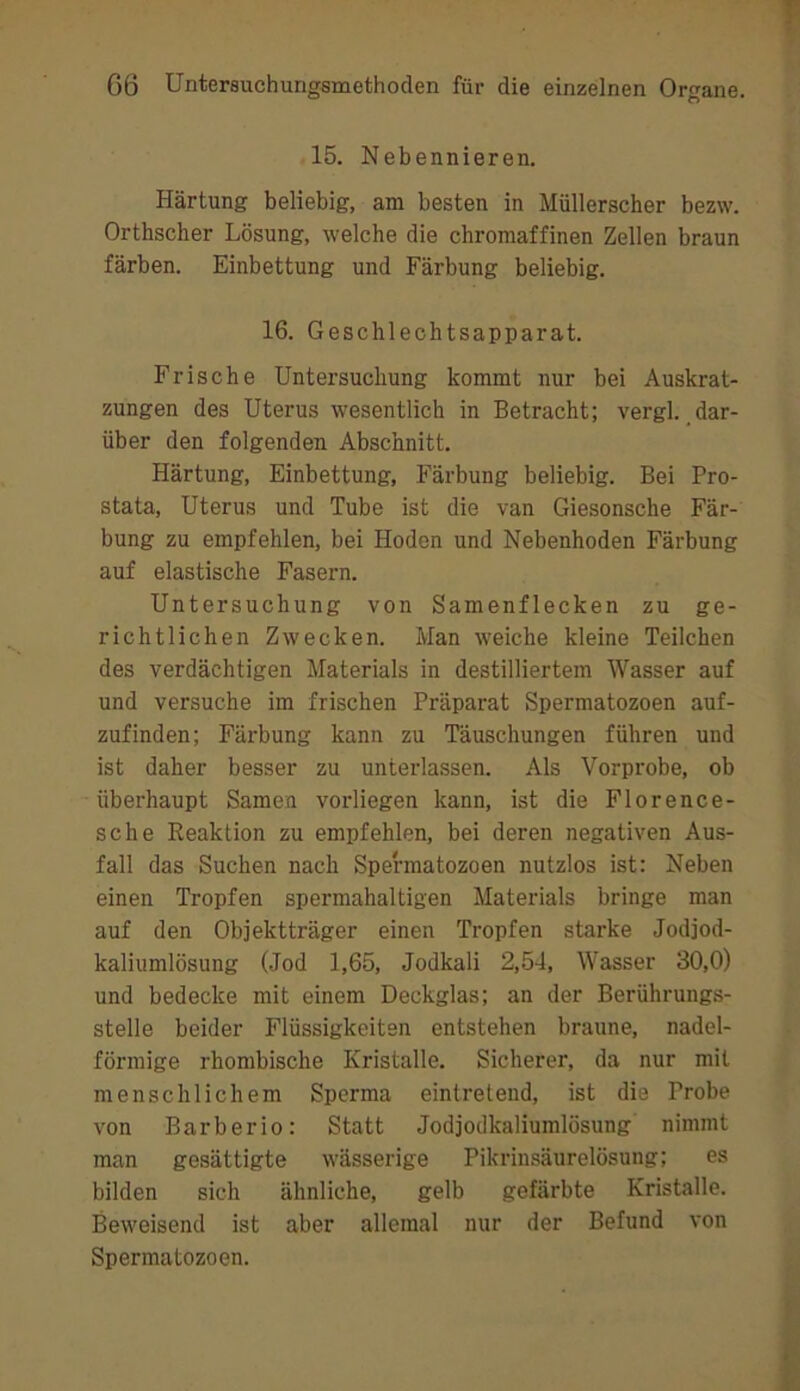 15. Nebennieren. Härtung beliebig, am besten in Müllerscher bezw. Orthscher Lösung, welche die chromaffinen Zellen braun färben. Einbettung und Färbung beliebig. 16. Geschlechtsapparat. Frische Untersuchung kommt nur bei Auskrat- zungen des Uterus wesentlich in Betracht; vergl. dar- über den folgenden Abschnitt. Härtung, Einbettung, Färbung beliebig. Bei Pro- stata, Uterus und Tube ist die van Giesonsche Fär- bung zu empfehlen, bei Hoden und Nebenhoden Färbung auf elastische Fasern. Untersuchung von Samenflecken zu ge- richtlichen Zwecken. Man weiche kleine Teilchen des verdächtigen Materials in destilliertem Wasser auf und versuche im frischen Präparat Spermatozoen auf- zufinden; Färbung kann zu Täuschungen führen und ist daher besser zu unterlassen. Als Vorprobe, ob überhaupt Samen vorliegen kann, ist die Florence- sche Eeaktion zu empfehlen, bei deren negativen Aus- fall das Suchen nach Spermatozoen nutzlos ist: Neben einen Tropfen spermahaltigen Materials bringe man auf den Objektträger einen Tropfen starke Jodjod- kaliumlösung (Jod 1,65, Jodkali 2,54, Wasser 30,0) und bedecke mit einem Deckglas; an der Berührungs- stelle beider Flüssigkeiten entstehen braune, nadel- förmige rhombische Kristalle. Sicherer, da nur mit menschlichem Sperma eintreteiid, ist die Probe von Barberio: Statt Jodjodkaliumlösung nimmt man gesättigte wässerige Pikrinsäurelösung; es bilden sich ähnliche, gelb gefärbte Kristalle. Beweisend ist aber allemal nur der Befund von Spermatozoen.