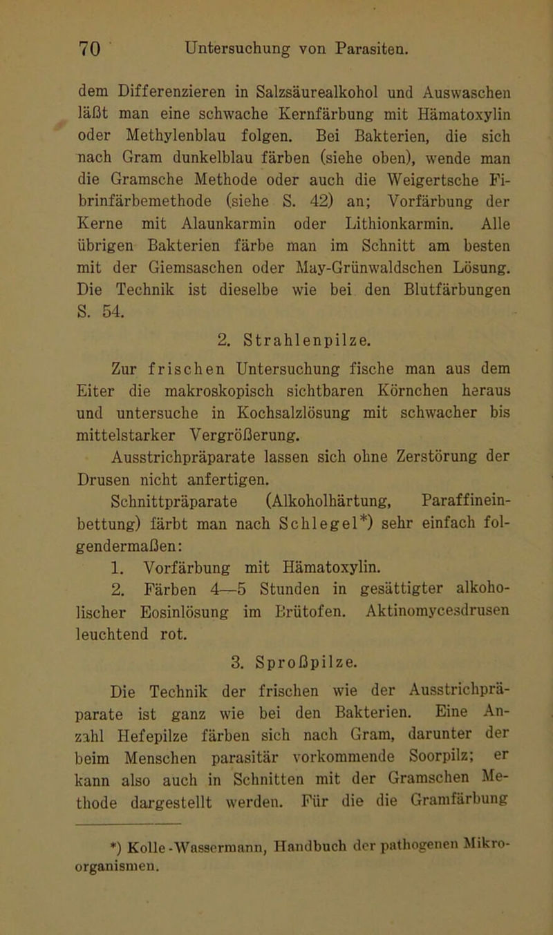 dem Differenzieren in Salzsäurealkohol und Auswaschen läßt man eine schwache Kernfärbung mit Hämatoxylin oder Methylenblau folgen. Bei Bakterien, die sich nach Gram dunkelblau färben (siehe oben), wende man die Gramsche Methode oder auch die Weigertsche Fi- brinfärbemethode (siehe S. 42) an; Vorfärbung der Kerne mit Alaunkarmin oder Lithionkarmin. Alle übrigen Bakterien färbe man im Schnitt am besten mit der Giemsaschen oder May-Grünwaldschen Lösung. Die Technik ist dieselbe wie bei den Blutfärbungen S. 54. 2. Strahlenpilze. Zur frischen Untersuchung fische man aus dem Eiter die makroskopisch sichtbaren Körnchen heraus und untersuche in Kochsalzlösung mit schwacher bis mittelstarker Vergrößerung. Ausstrichpräparate lassen sich ohne Zerstörung der Drusen nicht anfertigen. Schnittpräparate (Alkoholhärtung, Paraffinein- bettung) färbt man nach Schlegel*) sehr einfach fol- gendermaßen: 1. Vorfärbung mit Hämatoxylin. 2. Färben 4—5 Stunden in gesättigter alkoho- lischer Eosinlösung im Brütofen. Aktinomycesdrusen leuchtend rot. 3. Sproßpilze. Die Technik der frischen wie der Ausstrichprä- parate ist ganz wie bei den Bakterien. Eine An- zahl Hefepilze färben sich nach Gram, darunter der beim Menschen parasitär vorkommende Soorpilz; er kann also auch in Schnitten mit der Gramschen Me- thode dai’gestellt werden. Für die die Gramfärbung *) Kolle-Wassermann, Handbuch der pathogenen Mikro- organismen.