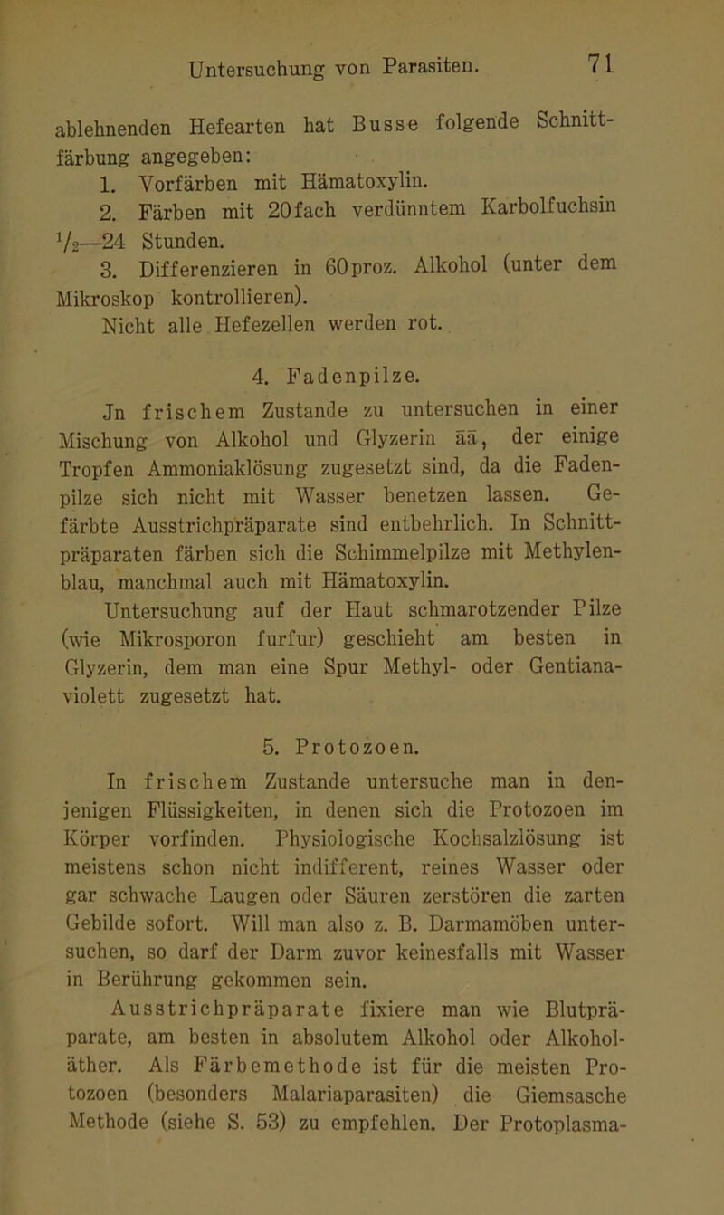 ablehnenden Hefearten hat Busse folgende Schnitt- färbung angegeben; 1. Vorfärben mit Hämatoxylin. 2. Färben mit 20 fach verdünntem Karbolfuchsin Vs—24 Stunden. 3. Differenzieren in OOproz. Alkohol (unter dem Mikroskop kontrollieren). Nicht alle flefezellen werden rot. 4. Fadenpilze. Jn frischem Zustande zu untersuchen in einer Mischung von Alkohol und Glyzerin ää, der einige Tropfen Ammoniaklösung zugesetzt sind, da die Faden- pilze sich nicht mit Wasser benetzen lassen. Ge- färbte Ausstrichpräparate sind entbehrlich. In Schnitt- präparaten färben sich die Schimmelpilze mit Methylen- blau, manchmal auch mit Hämatoxylin. Untersuchung auf der Haut schmarotzender Pilze (wie Mikrosporon furfur) geschieht am besten in Glyzerin, dem man eine Spur Methyl- oder Gentiana- violett zugesetzt hat. 5. Protozoen. In frischem Zustande untersuche man in den- jenigen Flüssigkeiten, in denen sich die Protozoen im Körper vorfinden. Physiologische Kochsalzlösung ist meistens schon nicht indifferent, reines Wasser oder gar schwache Laugen oder Säuren zerstören die zarten Gebilde sofort. Will man also z. B. Darmamöben unter- suchen, so darf der Darm zuvor keinesfalls mit Wasser in Berührung gekommen sein. Ausstrichpräparate fixiere man wie Blutprä- parate, am besten in absolutem Alkohol oder Alkohol- äther. Als Färbemethode ist für die meisten Pro- tozoen (besonders Malariaparasiten) die Giemsasche Methode (siehe S. 53) zu empfehlen. Der Protoplasma-