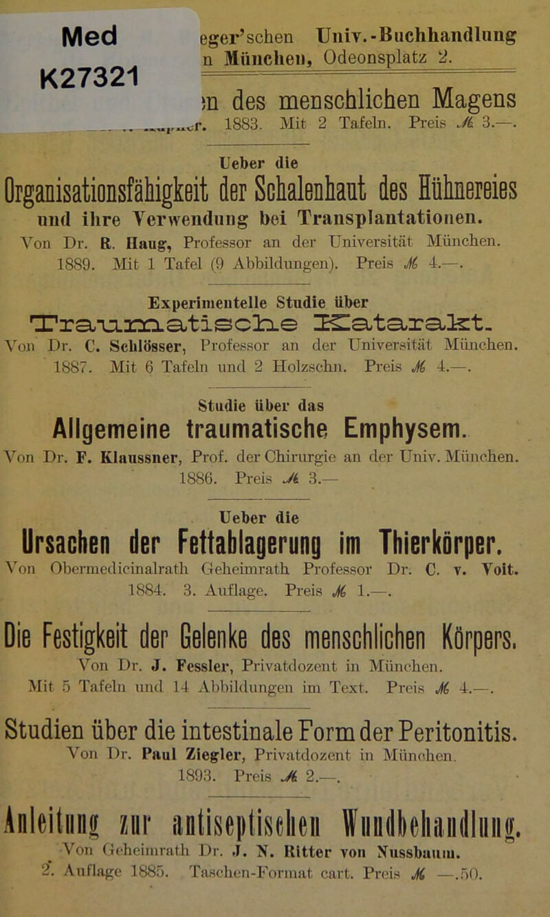 Med K27321 eger’schen TJiiiv.-Buchhandlung n München, Qdeonsplatz 2. m des menschlichen Magens 1883. Mit 2 Tafeln. Preis JL 3.—. lieber die Organisationsfälligkeit der Sckalenliaut des Hühnereies und ihre Verwendung hoi Transplantationen. Von Dr. R. Haug, Profes.sor an der Universität Münclien. 1889. Mt 1 Tafel (9 Abbildungen). Preis M 4.—. Experimeutelle Studie über n?ra;T:L2:a::i.a.tisc!b.e Von Dr. C. Schlösser, Professor an der Universität München. 1887. Mit 6 Tafeln und 2 Holzschn. Preis M 4.—. Studie über das Allgemeine traumatische Emphysem. Von Dr. F. Klaussner, Prof, der Chirurgie an der Univ. München. 1886. Preis Jk 3.— lieber die Ursachen der Fettabiagerung im Thierkörper. ^'on Obcrmedicinalrath Geheinirath Professor Dr. C. v. Voit. 1884. 3. Auflage. Preis M 1.—. Die Festigkeit der Gelenke des menschlichen Körpers. Von Dr. J. Fessler, Privatdozent in München. Mit 5 Tafeln und 14 Abbildungen ini Text. Preis M 4.^—. Studien über die intestinale Form der Peritonitis. Von Dr. Paul Ziegler, Privatdozent in Münolien. 1893. Preis JL 2.—. Anleitiinf m antiseptistlieii Wiindlieliaiiiliiii|. Von Gcheimrath Dr. .1. N. Ritter von Nussbauiu.