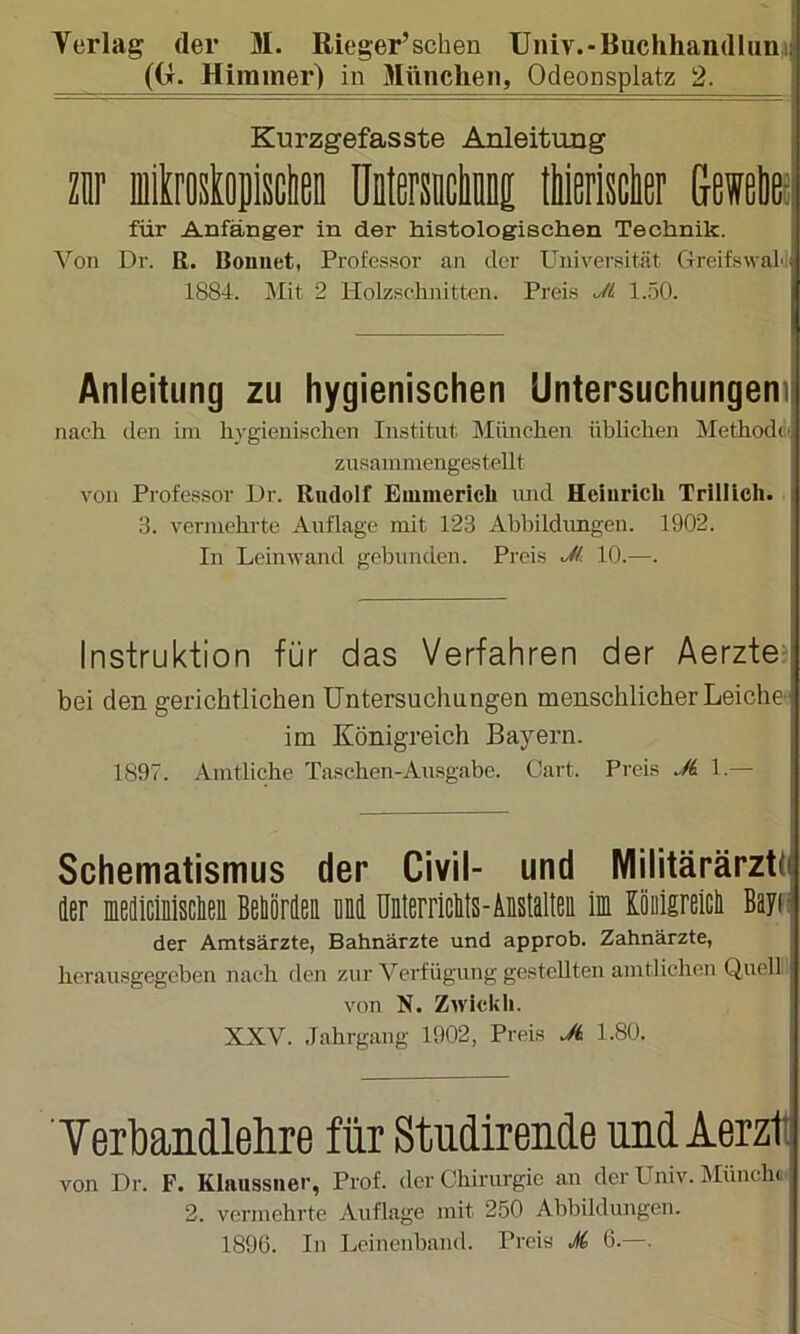 ((x. Hirainer) in München, Odeonsplatz 2. Kurzgefasste Anleitung m fflikroskojisclieD üDlmcIinDi tWßrisclisr Geieliei für Anfänger in der histologischen Technik. Von Dr. R. Bonnet, Professor an der Univei'sität GreifswaL 1884. Mit 2 Holzschnitten. Preis Jt 1..50. Anleitung zu hygienischen Untersuchungen) nach den im hygienischen Institut München üblichen Methodd'. zusamniengesteUt von Professor Dr. Rudolf Emmerich und Heinrich Trillich. 3. vermehrte Auflage mit 123 Abbildungen. 1902. In Leinwand gebunden. Preis M 10.—. Instruktion für das Verfahren der Aerztei bei den gerichtlichen Untersuchungen menschlicher Lei che- im Königreich Bayern. 1897. Amtliche Taschen-Ansgabe. Cart. Preis Ji 1.— Schematismus der Civil- und Militärärzti der medicmsclieii Beliördeii Md ünterriclits-Äistalteii ln Kooigreicli Bayti der Amtsärzte, Bahnärzte und approb. Zahnärzte, hcrausgegeben nach den zur Verfügung gestellten amtlichen Quell von N. Zwickh. XXV. Jahrgang 1902, Preis Ji 1.80. TerlDandlehre für Studirende und Aerzit von Dr. P. Klaussner, Prof, der Chirurgie an der Univ. MüiicIk 2. vermehrte Auflage mit 250 Abbildungen. 1896. In Lcinenband. Preis M 6.—.