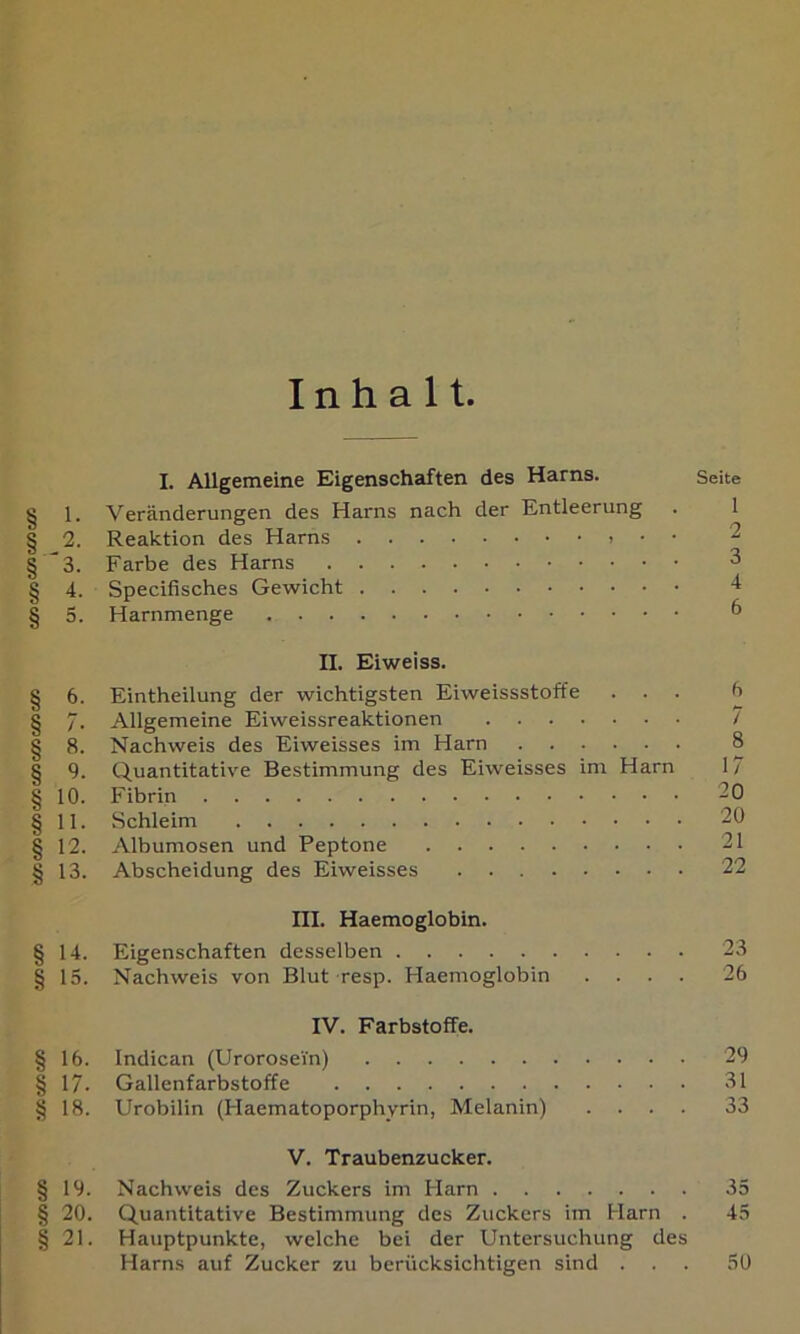 Inhalt I. Allgemeine Eigenschaften des Harns. Seite § 1. Veränderungen des Harns nach der Entleerung . 1 § 2. Reaktion des Harns • • 2 § *3. Farbe des Harns 3 § 4. Specifisches Gewicht 4 § 5. Harnmenge ^ II. Eiweiss. I 6. Eintheilung der wichtigsten Eiweissstoffe ... b § 7. Allgemeine Eiweissreaktionen / § 8. Nachweis des Eiweisses im Harn 8 § 9. Quantitative Bestimmung des Eiweisses im Harn 17 § 10. Fibrin 20 § 11. Schleim 20 § 12. Albumosen und Peptone 21 § 13. Abscheidung des Eiweisses 22 III. Haemoglobin. § 14. Eigenschaften desselben 23 § 15. Nachweis von Blut resp. Haemoglobin .... 26 IV. Farbstoffe. § 16. Indican (Urorosein) 29 § 17. Gallenfarbstoffe 81 § 18. Urobilin (Haematoporphyrin, Melanin) .... 33 V. Traubenzucker. § 19. Nachweis des Zuckers im Harn 35 § 20. Quantitative Bestimmung des Zuckers im Harn . 45 § 21. Hauptpunkte, welche bei der Untersuchung des Harns auf Zucker zu berücksichtigen sind ... 50