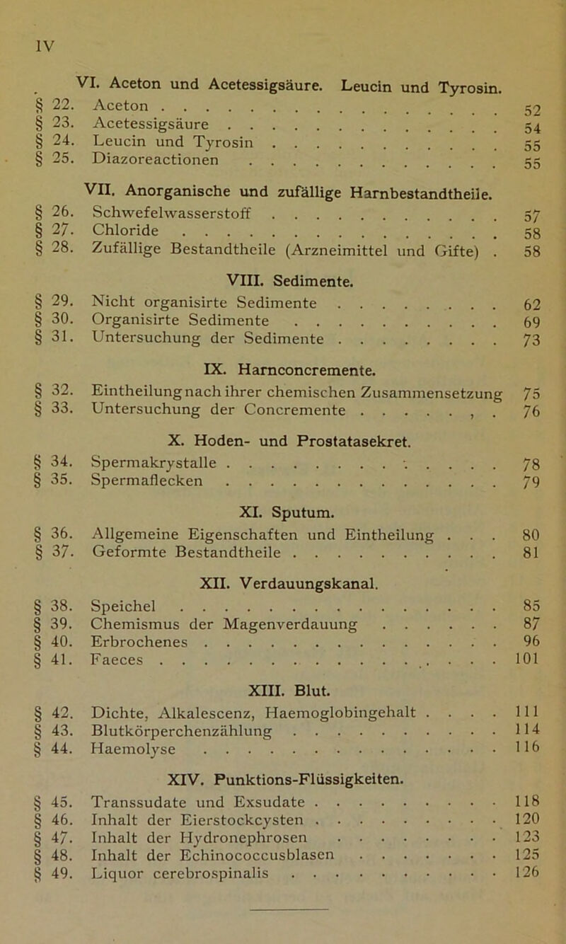 VI. Aceton und Acetessigsäure. Leucin und Tyrosin. § 22. Aceton § 23. Acetessigsäure § 24. Leucin und Tyrosin 55 § 25. Diazoreactionen 55 VII. Anorganische und zufällige Harnbestandtheile. § 26. Schwefelwasserstoff 57 § 27. Chloride 58 § 28. Zufällige Bestandtheile (Arzneimittel und Gifte) . 58 VIII. Sedimente. § 29. Nicht organisirte Sedimente 62 § 30. Organisirte Sedimente 69 § 31. Untersuchung der Sedimente 73 IX. Hamconcremente. § 32. Eintheilung nach ihrer chemischen Zusammensetzung 75 § 33. Untersuchung der Concremente , . 76 X. Hoden- und Prostatasekret. § 34. Spermakrystalle 78 § 35. Spermaflecken 79 XI. Sputum. § 36. Allgemeine Eigenschaften und Eintheilung ... 80 § 37. Geformte Bestandtheile 81 XII. Verdauungskanal. § 38. Speichel 85 § 39. Chemismus der Magenverdauung 87 § 40. Erbrochenes 96 § 41. Faeces 101 XIII. Blut. § 42, Dichte, Alkalescenz, Haemoglobingehalt . . . . 111 § 43. Blutkörperchenzählung 114 § 44. Haeniolyse 116 XIV. Punktions-Flüssigkeiten. § 45. Transsudate und Exsudate 118 § 46. Inhalt der Eierstockcysten 120 § 47. Inhalt der Hydronephrosen 123 § 48. Inhalt der Echinococcusblasen 125 § 49. Liquor cerebrospinalis 126