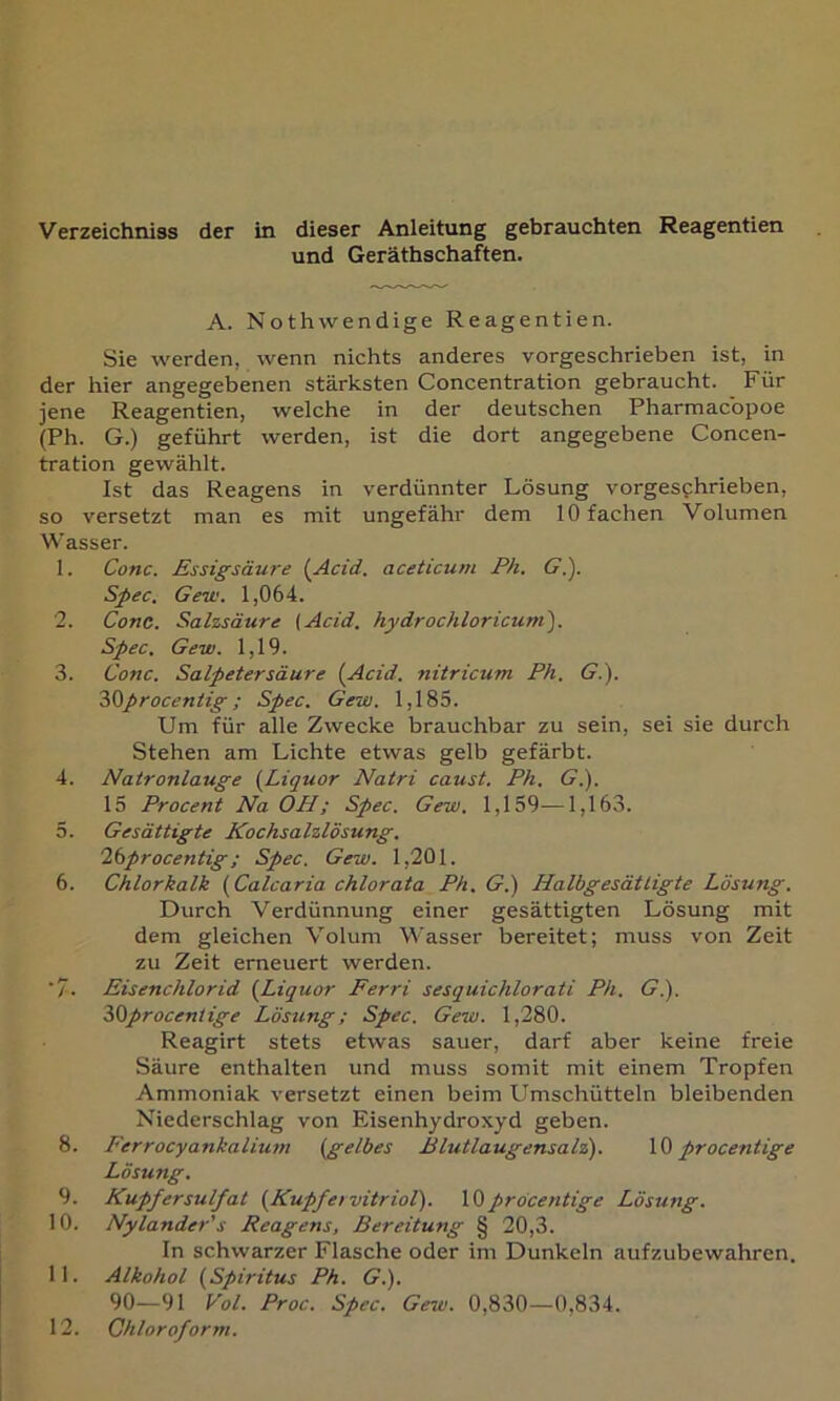 Verzeichniss der in dieser Anleitung gebrauchten Reagentien und Geräthschaften. A. Nothvvendige Reagentien. Sie werden, wenn nichts anderes vorgeschrieben ist, in der hier angegebenen stärksten Concentration gebraucht. Für jene Reagentien, welche in der deutschen Pharmacbpoe (Ph. G.) geführt werden, ist die dort angegebene Concen- tration gewählt. Ist das Reagens in verdünnter Lösung vorgesphrieben, so versetzt man es mit ungefähr dem 10 fachen Volumen Wasser. 1. Conc. Essigsäw'e {Acid. aceticum Ph. C.). Spec, Gew. 1,064. 2. Conc. Salzsäure (Acid. hydrochloricum^. Spec. Gew. 1,19. 3. Conc. Salpetersäure (Acid. nitricum Ph. <?.). 'hüprocentig; Spec. Gew. 1,185. Um für alle Zwecke brauchbar zu sein, sei sie durch Stehen am Lichte etwas gelb gefärbt. 4. Natronlauge (Liquor Natri caust. Ph. G.). 15 Procent Na OPI; Spec. Gew. 1,159—1,163. 5. Gesättigte Kochsalzlösung, lisprocentig; Spec. Gew. 1,201. 6. Chlorkalk (Calcaria chlorata Ph, G.) Halbgesätligte Lösung. Durch Verdünnung einer gesättigten Lösung mit dem gleichen Volum Wasser bereitet; muss von Zeit zu Zeit erneuert werden. ■7. Eisenchlorid (Liquor Ferri sesquichlorati Ph. G.). 30proceniige Lösung; Spec. Gew. 1,280. Reagirt stets etwas sauer, darf aber keine freie Säure enthalten und muss somit mit einem Tropfen Ammoniak versetzt einen beim Umschütteln bleibenden Niederschlag von Eisenhydroxyd geben. 8. Ferrocyankalium (gelbes ßlutlaugensal'i). procentige Lösung. 9. Kupfersulfat (Kupfervitriol). pröcentige Lösung. 10. Nylander's Reagens, Bereitung § 20,3. In schwarzer Flasche oder im Dunkeln aufzubewahren. 11. Alkohol (Spiritus Ph. G.). 90—91 Vol. Proc. Spec. Gew. 0,830—0,834. 12. Chloroform.