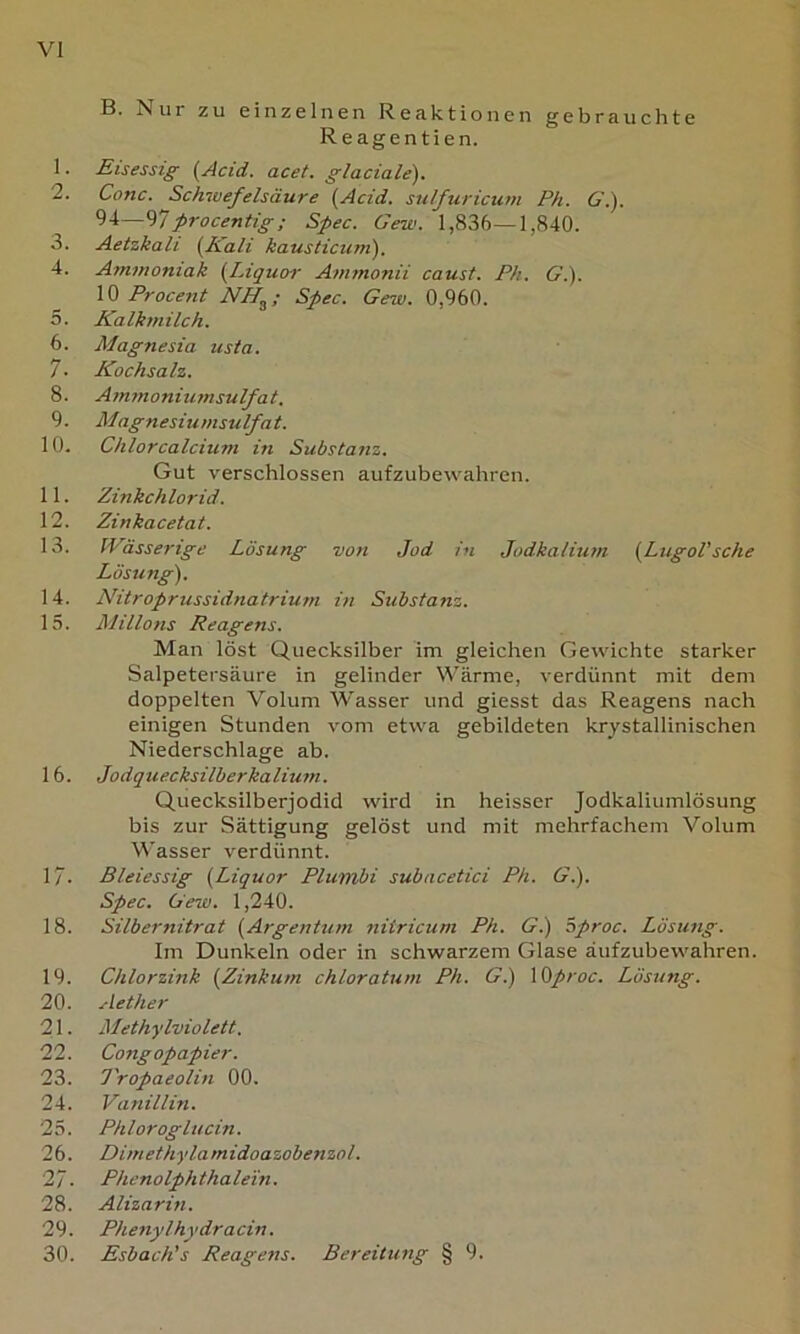 B. Nur zu einzelnen Reaktionen gebrauchte Reagentien. 1. Eisessig (Acid. acet. glaciale). 2. Conc. Schwefelsäure [Acid. sulfuricum Ph. 6’.). 9-1—^7firocentig; Spec. Gew. 1,836—1,840. 3. Aetzkali [Kali kausticum). 4. Ammoniak [Liquen' Ammonii caust. Ph. Gi). IQ Procent NH^; Spec. Gew. 0,960. 5. Kalkmilch. 6. Magnesia usta. 7. Kochsalz. 8. Ammoniumsulfat. 9. Magnesiumsulfat. 10. Chlor calcium in Substanz. Gut verschlossen aufzubewahren. 11. Zinkchlorid. 12. Zinkacetat. 13. Wässerige Lösung von Jod in Jodkalium [LugoVsche Lösung). 14. Nitroprussidnatrium in Substanz. 15. Milions Reagens. Man löst Quecksilber im gleichen Gewichte starker Salpetersäure in gelinder ^^'ärme, verdünnt mit dem doppelten Volum Wasser und giesst das Reagens nach einigen Stunden vom etwa gebildeten krystallinischen Niederschlage ab. 16. Jodquecksilberkalium. Quecksilberjodid wird in heisser Jodkaliumlösung bis zur Sättigung gelöst und mit mehrfachem Volum Wasser verdünnt. 17. Bleiessig [Liquor Plumbi subacetici Ph. Gi). Spec. Gew. 1,240. 18. Silbernitrat [Argentum nitricum Ph. G.) öproc. Lösung. Im Dunkeln oder in schwarzem Glase äufzubewahren. 19. Chlorzink [Zinkum chloratum Ph. G.) \Qproc. Lösung. 20. Aether 21. Methylviolett. 22. Congopapier. 23. l'ropaeolin 00. 24. Vanillin. 25. Phlorogiucin. 26. Dimethylamidoazobenzol. 27. Phenolphthalein. 28. Alizarin. 29. Phenylhydracin. 30. Esbach’s Reagens. Bereitung § 9.