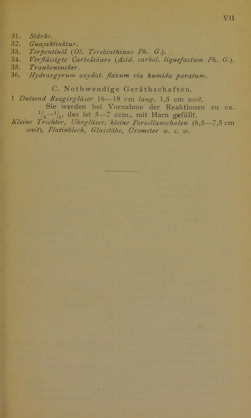 VH 31. Stärke. 32. Guajäktinktiir. 33. Terpentinöl {OL Terebinthinae Ph. G.). 34. Verflüssigte Carholsäure (Acid. carbol. liquefactum Ph. G.). 35. Traubenzucker. 36. Hydrargyrtirn oxydat. flavum via humida paratuin. C. Nothwendige Geräths chaf ten. 1 Dutzend Reagirgläser 16—18 rm lang, 1,5 cm weit. Sie werden bei Vornahme der Reaktionen zu ca. ^/4—V31 5—7 ccm., mit Harn gefüllt. Kleine Trichter, Uhrgläser, kleine Porzellanschalen (6,5—7,5 cm weit), Platinblech, Glasstäbe, Urometer u. s. w.