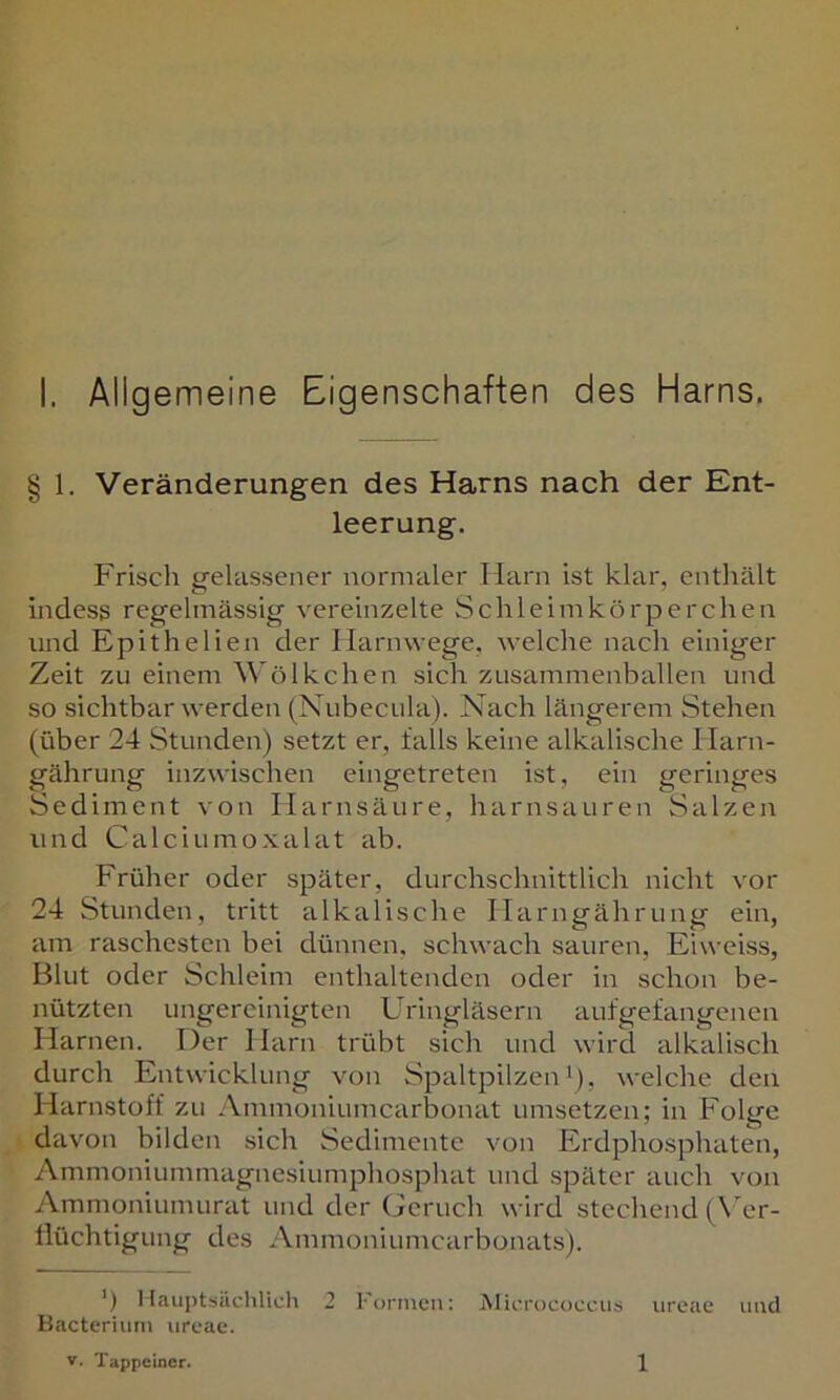 § 1. Veränderungen des Harns nach der Ent- leerung. Frisch gelassener normaler Harn ist klar, enthält indess regelmässig vereinzelte Schleimkürperchen und Epithelien der Harnwege, welche nach einiger Zeit zu einem Wölkchen sich zusammenballen und so Sichtbarwerden (Nubecula). Nach längerem Stehen (über 24 Stunden) setzt er, falls keine alkalische Harn- gährung inzwischen eingetreten ist, ein geringes Sediment von Harnsäure, harnsauren Salzen und Calci um oxalat ab. Früher oder später, durchschnittlich nicht vor 24 Stunden, tritt alkalische Harngährung ein, am raschesten bei dünnen, schwach sauren, Eiweiss, Blut oder Schleim enthaltenden oder in schon be- nützten ungereinigten L'ringläsern aufgefangenen Harnen. Der Harn trübt sich und wird alkalisch durch Entwicklung von Spaltpilzen'), welche den Harnstoff zu Ammoniumcarbonat umsetzen; in Folge davon bilden sich Sedimente von Erdphosphaten, Ammoniummagnesiumphosphat und später auch von Ammoniumurat und der (Geruch wird stechend (\'er- fiüchtigung des Ammoniumcarbonats). ‘) Hauptsächlich 2 l’ornieii: lUicrococcus ureae und Bacteriuni urcae. V. Tappcincr. 1