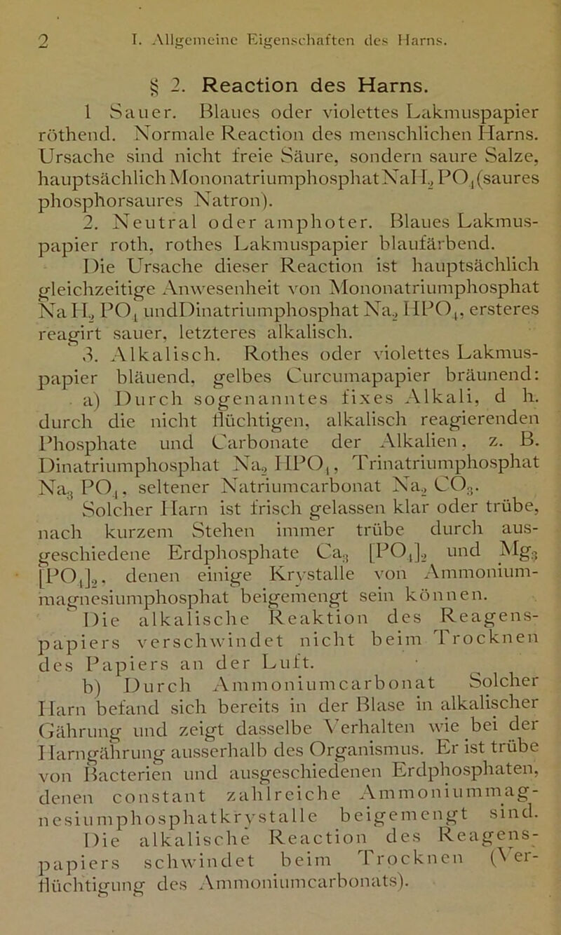 ^ 2. Reaction des Harns. l Sauer. Blaues oder violettes Lakmuspapier röthend. Normale Reaction des menschlichen Harns. Ursache sind nicht freie Säure, sondern saure Salze, hauptsächlich Mononatriumpho.sphatNal I., PO j (saures phosphorsaures Natron). 2. Neutral oder amphoter. Blaues Lakmus- papier roth, rothes Lakmuspapier blaufärbend. Die Ursache dieser Reaction ist hauptsächlich trleichzeitige Anwesenheit von Mononatriumphosphat Na H., PO; undDinatriumpho.sphat Na., HPO;, ersteres reagirt sauer, letzteres alkalisch. 3. Alkalisch. Rothes oder violettes Lakmus- papier bläuend, gelbes Curcumapapier bräunend; a) Durch sogenanntes fixes Alkali, d h. durch die nicht flüchtigen, alkalisch reagierenden Phosphate und Carbonate der Alkalien, z. B. Dinatrinmphosphat Na., IIPO,, Trinatriumpho-sphat Na., PO;, seltener Natriumcarbonat Na^, CO3. Solcher Harn ist frisch gelassen klar oder trübe, nach kurzem Stehen immer trübe durch aus- geschiedene Erdphosphate Ca., [PO,],, und Mg., [PO,].,, denen einige Krv-stalie von Ammonium- magnesiumphosphat beigemengt sein können. Die alkalische Reaktion des Reagens- papiers verschwindet nicht beim Trocknen des Papiers an der Luft. b) Durch Ammoniumcarbonat Solcher Harn befand sich bereits in der Blase in alkalischer (jährnng und zeigt dasselbe ^>rhalten wie bei der I larngährung ausserhalb des Organismus. Er ist trübe von IHcterien und ausgeschiedenen Erdphosphaten, denen constant zahlreiche Ammoniummag- ncsiumphosphatkrystalle beigemengt sind. Die alkalische Reaction des Reagens- papiers schwindet beim Trocknen (^ er- flüchtigung des ..\mmoniumcarbonats).
