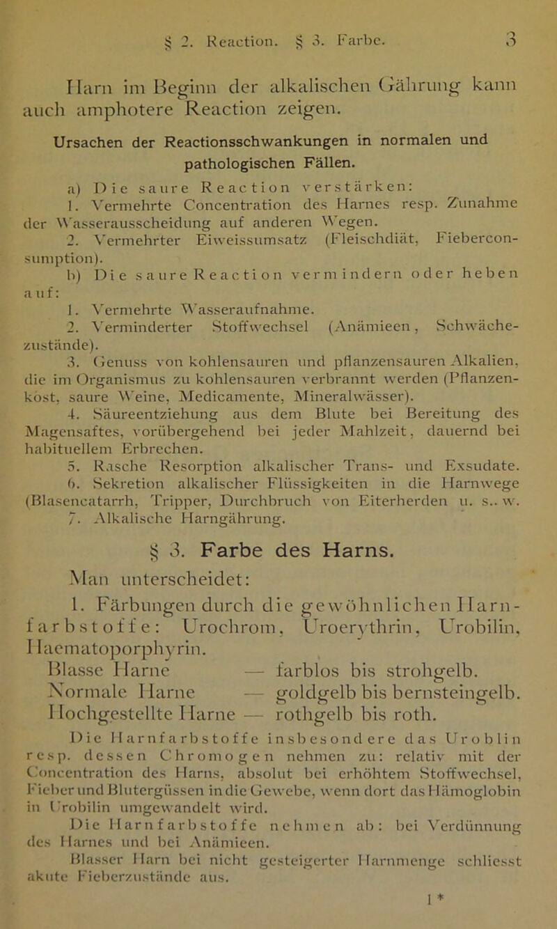 Ihirn im Beginn der alkalischen (Tähriing kann auch amphotere Reaction zeigen. Ursachen der Reactionsschwankungen in normalen und pathologischen Fällen. a) Die saure Reaction \- e r s t ä r k e n: 1. \'ermehrte Concentration des Harnes resp. Zunahme der W’asserausscheidung auf anderen Wegen. 2. \'ermehrter Eiweissumsatz (Fleischdiät, Fiebercon- sumption). b) Die s a u r e R e a c t i o n vermindern oder heben a u £: 1. \erniehrte t\'asseraufnahme. 2. Verminderter Stoffwechsel (Anämieen, Schwäche- zustände). 3. (lenuss von kohlensauren und pflanzensauren Alkalien, die im Organismus zu kohlensauren verbrannt werden (Pflanzen- kost, saure W'eine, Medicamente, Mineralwässer). 4. Säureentziehung aus dem Blute bei Bereitung des Magensaftes, vorübergehend bei jeder Mahlzeit, daueimd bei habituellem Erbrechen. .3. Rasche Resorption alkalischer Trans- und Exsudate. (). Sekretion alkalischer Flüssigkeiten in die Harnwege (BlasencataiTh, Tripper, Durchbruch von Eiterherden u. s.. w. 7. Alkalische Harngährung. >5 3. Farbe des Harns. -Man unterscheidet: l. Färbungen durch die gewöhnlichen Harn- farbstoffe: Urochrom, Uroerythrin, Urobilin, I Iaemato])orphyrin. Blasse Harne — farblos bis strohgelb. Xormale. 1 larne - - goldgelb bis bern.steingelb. Hochgestellte Harne — rothgelb bis roth. Die Harnfarbstoffe insbesondere das Uroblin re.sp. dessen Chromogen nehmen zu: relativ mit der Concentration des Harns, absolut bei erhöhtem Stoffwechsel, Fieber und Blutergüssen in die Gewebe, wenn dort das Hämoglobin in Frobilin umgewandelt wird. Die H ar n f arb s to f f e nehmen ab: bei ^’'erdünnung des Harnes und bei Anämieen. Blasser Harn bei nicht gesteigerter Harnmenge schliesst akute l•'ieberzustände aus.