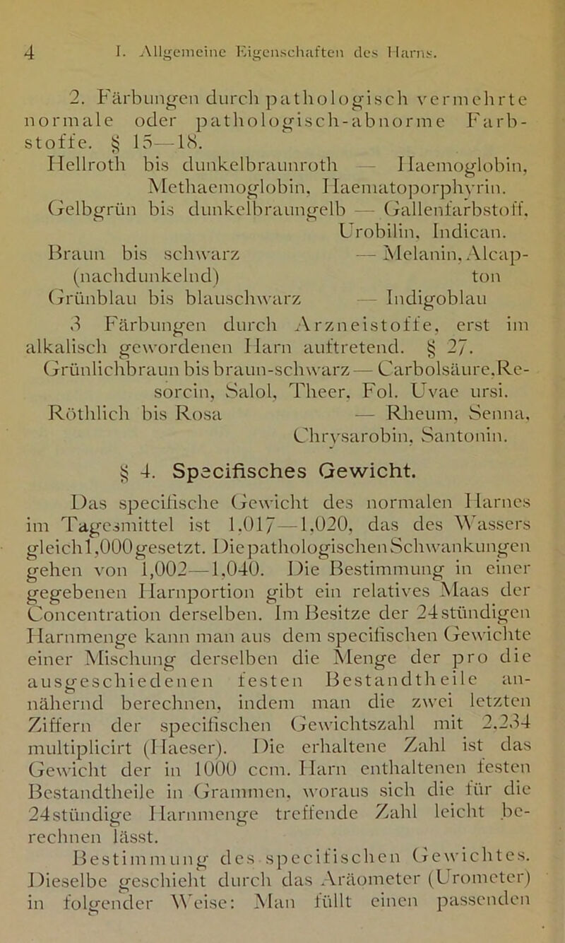 2. J'ärbung'cn durch pathologisch vermehrte normale oder pathologisch-ah norme Farh- stoffe. 15—18. Hellroth his dunkelhraunroth - I laemoglohin, Methacmoglohin, Tlaematoporphvrin. (jclhgrün his dunkelhraungelh — Gallenfarhstol'f. Urohilin, Indican. Braun his schwarz —Melanin. Alcap- (nachdunkehid) ton (jrünhlau his hlauschwarz - Indigohlau d Färhungen durch Arzneistoffe, erst im alkalisch gewordenen I larn auftretend. § 27. Grünlichhraun his hraun-schwarz — Carholsäure.Re- sorcin, Salol, Theer. Fol. Uvae ursi. ROthlich his Rosa — Rheum, Senna. Ghrysarohin, Santonin. 4. Spacifisches Gewicht. Das speciflsche Gewicht des normalen Harnes im Tagcsmittel ist 1.017—1.020, das des Wassers gleich 1,000 gesetzt. Die pathologischen Schwankungen gehen von 1,002—1,040. Die Bestimmung in einer gegebenen Ilarnportion gibt ein relatives Maas der Concentration derselben. Im Besitze der 24stündigcn Harnmenge kann man aus dem specifischen Gewichte einer Mischung derselben die Menge der pro die ausgeschiedenen festen Bestandth ei le an- nähernd berechnen, indem man die zwei letzten Ziffern der specifischen Gewichtszahl mit 2.2.H multiplicirt (Haeser). Die erhaltene Zahl ist das Gewicht der in 1000 ccm. Harn enthaltenen festen Bcstandtheile in Grammen, woraus sich die für die 24stündi£fe I larnmenge treffende Zahl leicht he- rechnen lässt. Bestimmung des specifischen (jewichtes. Dieselbe geschieht durch das Aräometer (Urometer) in folgender Weise: Man füllt einen passenden
