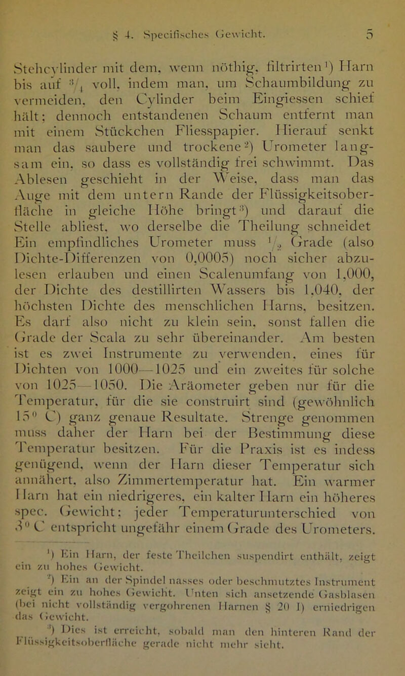 Stellc^•linder mit dem. wenn nöthi^-. liltrirten') T Farn bis auf •’'i voll, indem man. um Schaumbildung zu vermeiden, den Cylinder beim Eingiessen schief hält: dennoch entstandenen Schaum entfernt man mit einem .Stückchen Fliesspapier. I Herauf senkt man das saubere und trockene-) Urometer lang- sam ein. so dass es vollständig frei schwimmt. Das Ablesen geschieht in der \\'eise, dass man das .Vuge mit dem untern Rande der Flüssigkeitsober- däciie in gleiche Höhe bringt'b und darauf die Stelle abliest, wo derselbe die Theilung schneidet Ein emplindliches Urometer muss ' Grade (also Dichte-Differenzen von Ü.OOO.o) noch sicher abzu- lesen erlauben und einen Scalenumfang von 1,000, der Dichte des de.stillirten Wassers bis 1.040, der höchsten Dichte des menschlichen Harns, besitzen. Fs darf also nicht zu klein sein, sonst fallen die (j'rade der Scala zu sehr übereinander. Am besten ist es zwei Instrumente zu verwenden, eines für Dichten von 1000—1025 und ein zweites für solche von 1025 -1050. Die Aräometer geben nur für die Temperatur, für die sie construirt sind (gewöhnlich 15 C) ganz genaue Resultate. Strenge genommen muss daher der Harn bei der Bestimmung diese 4 emperatur besitzen. Für die l^raxis ist es indess genügend, wenn der Harn dieser Temperatur sich annähert, also Zimmertemperatur hat. Ein warmer Harn hat ein niedrigeres, ein kalter 1 larn ein höheres spec. (jewicht; jeder Temperaturunterschied von dC ent.spricht ungefähr einem (frade des Urometers. ') Kin Harn, der fe.ste Theilcheii suspendirt enthält, zeigt eiti zu liohe.s (Jewicht. ■) Ein an der Spindel na.s.ses oder beschmutztes Instrument zeigt ein zu liohes (lewicht. Ihiten sicli ansetzende (iasblasen (hei nicht vollständig vergohrenen llarnen 20 I) erniedrigen das (jewicht. ') ist erreicht, sobald man den hinteren Rand der I'lüssigkeitsoherfläche gerade nicht mehr sicht.
