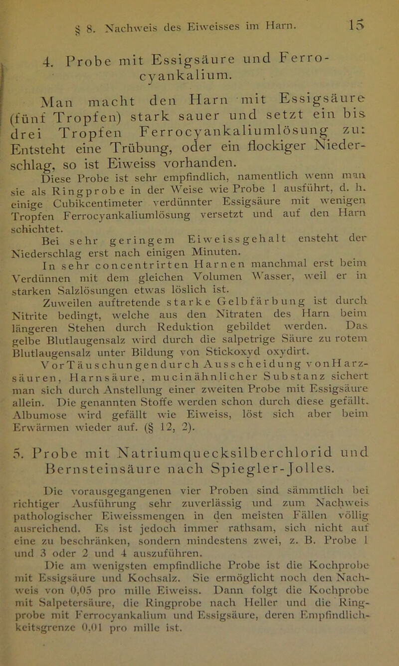 4. Probe mit Essigsäure und Ferro- cyankalium. ^ [ a n macht den Harn mit Essigsäure (fünf Tropfen) stark sauer und setzt ein bis. drei Tropfen Ferr ocyankaliumlösung zu: Entsteht eine Trübung, oder ein flockiger Nieder- schlag, so ist Eiweiss vorhanden. Diese Probe ist sehr empfindlich, namentlich wenn mau sie als Ring probe in der Weise wie Probe 1 ausführt, d. h. einige Ciibikcentimeter verdünnter Essigsäure mit wenigen Tropfen Ferrocyankaliumlösung versetzt und auf den Harn schichtet. Bei sehr geringem Ei we is s geh al t ensteht der Niederschlag erst nach einigen Minuten. In sehr concentrirten Harnen manchmal erst beim Verdünnen mit dem gleichen Volumen Wasser, weil er in starken Salzlösungen etwas löslich ist. Zuweilen auf tretende starke Gelbfärbung ist durch Nitrite bedingt, welche aus den Nitraten des Harn beim längeren Stehen durch Reduktion gebildet werden. Das gelbe Blutlaugensalz wird durch die salpetrige Säure zu rotem Blutlaugensalz unter Bildung von Stickoxyd oxydirt. VorTäuschungen durch Ausscheidung vonHarz- säuren, Harnsäure, mucinähnlicher Substanz sichert man sich durch Anstellung einer zweiten Probe mit Essigsäure allein. Die genannten Stoffe werden schon durch diese gefällt. Albumose wird gefällt wie Eiweiss, löst sich aber beim Erwärmen wieder auf. (§ 12, 2). 5. Probe mit Natriumquecksilberchlorid uud Ifernsteinsäure nach Spiegler-Jolles. Die vorausgegangenen vier Proben sind sämmtlich bei richtiger Ausführung sehr zuverlässig und zum Nachweis pathologischer Eiweissmengen in den meisten Fällen völlig ausreichend. Es ist jedoch immer rathsam, sich nicht auf eine zu beschränken, sondern mindestens zwei, z. B. Probe 1 und .8 oder 2 und 4 auszuführen. Die am wenigsten empfindliche Probe ist die Kochprolje mit Essigsäure und Kochsalz. Sie ermöglicht noch den Nacli- weis von 0,0.5 pro mille Eiweiss. Dann folgt die Kochprobe mit Salpetersäure, die Ringprobe nach Heller und die Ring- probe mit Fcrrocyankalium und Essigsäure, deren Emplindlich- keitsgrenze 0,1)1 pro mille ist.