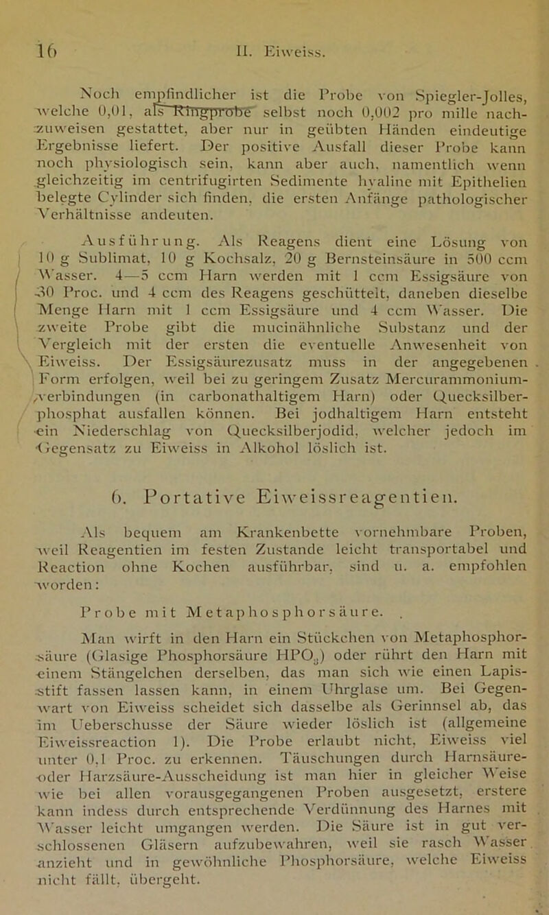 Noch empfincilicher ist die Probe von Spiegler-Jolles, welche 0,01, am-Mtigprob-S selbst noch 0,002 pro niille nach- izmveisen gestattet, aber nur in geübten hLänden eindeutige Ergebnisse liefert. Der positive Ausfall dieser Probe kann noch physiologisch sein, kann aber auch, namentlich wenn gleichzeitig im centrifugirten .Sedimente hyaline mit Epithelien belegte Cylinder sich finden, die ersten Anfänge pathologischer ^'erhältnisse andeuten. Ausführung. Als Reagens dient eine Lösung von 10 g Sublimat, 10 g Kochsalz, 20 g Bernsteinsäure in 500 ccnt \\'asser. 4—5 ccm Harn werden mit 1 ccm Essigsäure von oO Proc. und 4 ccm des Reagens geschüttelt, daneben dieselbe Menge Harn mit 1 ccm Essigsäure und 4 ccm Wasser. Die zweite Probe gibt die mucinähnliche Substanz und der Vergleich mit der ersten die eventuelle Anwesenheit von \ Eiweiss. Der Essigsäurezusatz muss in der angegebenen Form ei'folgen, weil bei zu geringem Zusatz Mercurammonium- werbindungen (in carbonathaltigem Harn) oder Quecksilber- phosphat ausfallen können. Bei jodhaltigem Harn entsteht ■ein Niederschlag von Quecksilberjodid, welcher jedoch im <jcgensatz zu Eiweiss in Alkohol löslich ist. (). Portative Eiweissreagentien. Als bequem am Krankenbette vornehmbare Proben, Aveil Reagentien im festen Zustande leicht transportabel und Reaction ohne Kochen ausführbar, sind u. a. empfohlen worden: P rohe mit M e t a p h o s p h o r s ä u r e. JMan wirft in den Harn ein Stückchen von Metaphosphor- jiäure (Glasige Phosphorsäure HPO„) oder rührt den Harn mit ■einem Stängelchen derselben, das man sich wie einen Lapis- jitift fassen lassen kann, in einem l%rglase um. Bei Gegen- wart von Eiweiss scheidet sich dasselbe als Gerinnsel ab, das im ITeberschusse der Säure wieder löslich ist (allgemeine Eiweissreaction 1). Die Probe erlaubt nicht, Eiweiss viel unter 0,1 Proc. zu erkennen. Täuschungen durch Harnsäure- oder Harzsäure-Ausscheidung ist man hier in gleicher V eise wie bei allen vorausgegangenen Proben ausgesetzt, erstere kann indess durch entsprechende Verdünnung des Harnes mit Wasser leicht umgangen werden. Die Säure ist in gut ver- schlossenen Gläsern aufziüjewahren, weil sie rasch 4\ asser anzieht und in gewöhnliche Phosphorsäure, welche Eiweiss nicht fällt, übergeht.