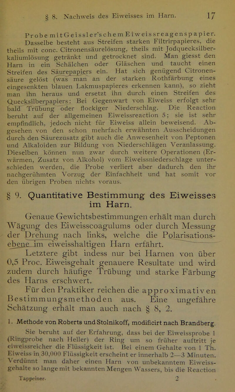 Probe mitGeissler’schem Eiweissreagenspapier. Dasselbe besteht aus Streifen starken Filtrirpapieres, die theils mit conc. Citronensäurelösung, theils mit Jodquecksilber- kaliumlösung getränkt und getrocknet sind. Man giesst den Harn in ein Schälchen oder Gläschen und taucht einen Streifen des Säure^apiers ein. Hat sich genügend Citronen- säure gelöst (was man an der starken Rothfärbung eines eingesenkten blauen Eakmuspapieres erkennen kann), so zieht man ihn heraus und ersetzt ihn durch einen Streifen des Quecksilberpapiers: Bei Gegenwart von Eiweiss erfolgt sehr bald Trübung oder flockiger Niederschlag. Die Reaction beruht auf der allgemeinen Eiweissreaction 5; sie ist sehr empfindlich, jedoch nicht für Eiweiss allein beweisend. Ab- gesehen von den schon mehrfach erwähnten Ausscheidungen durch den Säurezusatz gibt auch die Anwesenheit von Peptonen und Alkaloiden zur Bildung von Niederschlägen Veranlassung. Dieselben können nun zwar durch weitere Operationen (Er- wärmen, Zusatz von Alkohol) vom Eiweissniederschlage unter- schieden werden, die Probe verliert aber dadurch den ihr nachgerühmten Vorzug der Einfachheit und hat somit vor den übrigen Proben nichts voraus. § 9. Quantitative Bestimmung des Eiweisses im Harn. Genaue Gewichtsbestimmungen erhält man durch Wägung des Eiweisscoagulums oder durch Messung der Drehung nach links, welche die Polarisations- e_beii£_im eiweisshaltigen Harn erfährt. Letztere gibt indess nur bei Harnen von über 0. 5 Proc. Eiweisgehalt genauere Resultate und wird zudem durch häufige Trübung und starke Färbung des Harns erschwert. Für den Praktiker reichen die approximativen Pestimmungsmethoden aus. Eine ungefähre Schätzung erhält man auch nach g iS, 2. 1. Methode von Roberts und Stolnikoff, modificirt nach Brandberg. Sie beruht auf der Erfahrung, dass bei der Eiweissprobe 1 (Kingprobe nach Heller) der Ring um so früher auftritt je eiweissreicher die Flüssigkeit ist. Bei einem Gehalte von 1 Th. Eiweiss in 30,000 Flüssigkeit erscheint er innerhalb 2—3 Minuten. Verdünnt man daher einen Harn von unbekanntem Eiweiss- gehalte so lange mit bekannten Mengen Wassers, bis die Reaction Tappciner. 2
