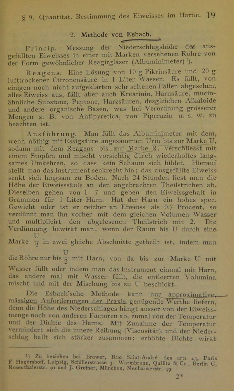 2. Methode von Esbach. Princip. Messung der Niederschlagshöhe das aus- gefällten Eiweisses in einer mit Marken versehenen Röhre von der Form gewöhnlicher Reagirgläser (Albuminimeter) ’)• Reagens. Eine Lösung von 10 g Pikrinsäure und 20 g lufttrockener Citronensäure in 1 Liter M asser. h.s fällt, von einigen noch nicht aufgekiärten sehr seltenen Fällen abgesehen, alles Eiweiss aus, fällt aber auch Kreatinin, Harnsäure, mucin- ähnliche Substanz, Peptone, Harzsäuren, desgleichen Alkaloide und andere organische Basen, was bei Verordnung grösserer Mengen z. B. von Antipyretica, von Piperazin u. s. w. zu beachten ist. Ausführung. Man füllt das Albuminimeter mit dem, wenn nöthig mit Essigsäure angesäuerten Urin bis zur Marke U, sodann mit dem Reagens bis zur Marke _R, verschtiesst mit einem Stopfen und mischt vorsichtig durch wiederholtes lang- sames LTmkehren, so dass kein Schaum sich bildet. Hierauf stellt man das Instrument senkrecht hin ; das ausgefällte Eiweiss senkt sich langsam zu Boden. Nach 24 Stunden liest man die Höhe der Eiweisssäule an den angebrachten Theilstrichen ab. Dieselben gehen von 1—7 und geben den Eiweissgehalt in Grammen für 1 Liter Harn. Hat der Harn ein hohes spec. Gewicht oder ist er reicher an Eiweiss als 0.7 Procent, so verdünnt man ihn vorher mit dem gleichen Volumen Wasser und multiplicirt den abgelesenen Theilstrich mit 2. Die Verdünnung bewirkt man, wenn der Raunr bis U durch eine U Marke in zwei gleiche Abschnitte getheilt ist, indem man U die Röhre nur bis ^ mit Harn, von da bis zur Marke U mit Wasser füllt oder indem man das Instrument einmal mit Harn, das andere mal mit Wasser füllt, die entleerten \olumina mischt und mit der Mischung bis zu U beschickt. Die Esbach’sche Methode kann nur approximativp, mässigeo Anforderungen der Praxis genügende Werthe liefern, denn die Höhe des Niederschlages hängt ausser von der Eiweiss- menge noch von anderen Factoren ab, zumal von der Temperatur und der Dichte des Harns. Mit Zunahme der Temperatur . vermindert sich die innere Reibung (Viscosität), und der Nieder- schlag ballt sich stärker zusammen; erhöhte Dichte wirkt >) Zu beziehen bei Brewer, Kuc Saint-Andrü des arts Paris F. Hugersboff, Leipzig, Hchillerstrasse j; Warmbrunn, Quilitz ik Co , Berlin C, Kosenthalerstr. 40 und J. Greiner, München, N euhauserstr. 49.