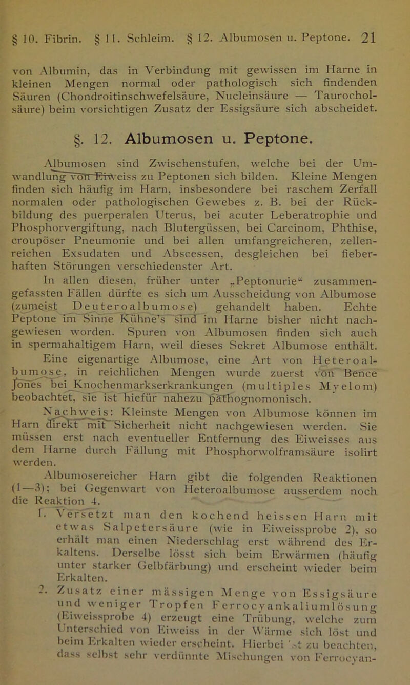 von Albumin, das in Verbindung mit gewissen im Harne in kleinen Mengen normal oder pathologisch sich findenden Säuren (Chondroitinschvvefelsäure, Nucleinsäure — Taurochol- säure) beim vorsichtigen Zusatz der Essigsäure sich abscheidet. §. 12. Albumosen u. Peptone. Albumosen sind Zwischenstufen, welche bei der Um- wandlung vcTTl Eiweiss zu Peptonen sich bilden. Kleine Mengen finden sich häufig im Harn, insbesondere bei raschem Zerfall normalen oder pathologischen Gewebes z. B. bei der Rück- bildung des puerperalen flterus, bei acuter Leberatrophie und Phosphorvergiftung, nach Blutergüssen, bei Carcinom, Phthise, croupöser Pneumonie und bei allen umfangreicheren, zellen- reichen Exsudaten und Abscessen, desgleichen bei fieber- haften Störungen verschiedenster Art. In allen diesen, früher unter „Peptonurie“ zusammen- gefassten Fällen dürfte es sich um Ausscheidung von Albumose (zumeist DeuJ^e£o albumose) gehandelt haben. Echte Peptone lm~Sinne KühneT~snul im Harne bisher nicht nach- gewiesen worden. Spuren von Albumosen finden sich auch in spermahaltigem Harn, weil dieses Sekret Albumose enthält. Eine eigenartige .Albumose, eine Art von Heteroal- bumo^e, in reichlichen Mengen wurde zuerst von Bence jWes bei Knochenmarkserkranlamgen (multiples Mvelom) beobachtet, sie ist hiefür nahezu paffiognomonisch. Xa_chweis( Kleinste Mengen von Albumose können im Harn direkt ”mit~Sicherheit nicht nachgewiesen werden. Sie müssen erst nach eventueller Entfernung des Eiweisses aus dem Harne durch Fällung mit Phosphorwolframsäure isolirt werden. -Mbumosereicher Harn gibt die folgenden Reaktionen '^)i hei Gegenwart von Heteroalbuniose ausserdem noch die Reaktion 4. 1. A'ersctzt man den kochend heissen Harn mit etwas Salpetersäure (wie in Eiweissprobe 2), so erhält man einen Niederschlag erst während des Er- kaltens. Derselbe lösst sich beim Erwärmen (häufig unter starker Gelbfärbung) und erscheint wieder beim Erkalten. 2. Zusatz einer ni ä s s i g e n M enge von E s s i g s ä u r e und weniger Tropfen Ferrocyankaliumlösung (Eiweissprobe 4) erzeugt eine Trübung, welche zum Unterschied von Eiweiss in der Wärme sich löst und beim Erkalten wieder erscheint. Hierbei zu beachten, dass selbst sehr verdünnte Mischungen von Ferrocyan-