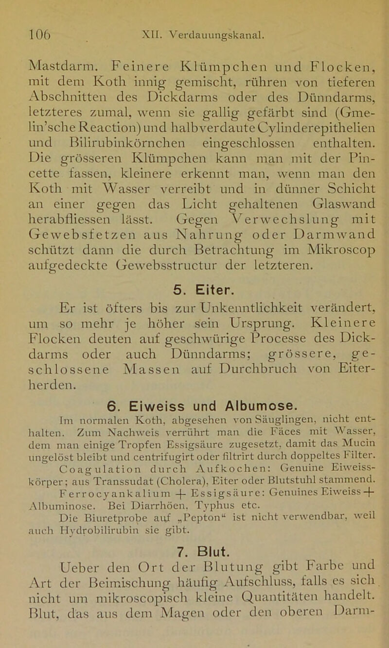 Mastdarm. Feinere Klümpchen und Flocken, mit dem Koth innig gemischt, rühren von tieferen Abschnitten des Dickdarms oder des Dünndarms, letzteres zumal, wenn sie gallig gefärbt sind (Gme- lin’sche Reaction) und halb verdaute Cylinderepithelien und Bilirubinkörnchen eingeschlossen enthalten. Die grösseren Klümpchen kann man mit der Pin- cette fassen, kleinere erkennt man, wenn man den Koth mit Wasser verreibt und in dünner Schicht an einer gegen das Licht gehaltenen Glaswand herabfliessen lässt. Gegen Verwechslung mit Gewebsfetzen aus Nahrung oder Darmwand schützt dann die durch Betrachtung im Mikroscop aufgedeckte Gewebsstructur der letzteren. 5. Eiter. Er ist öfters bis zur Unkenntlichkeit verändert, um so mehr je höher sein Ursprung. Kleinere Flocken deuten auf geschwürige Processe des Dick- darms oder auch Dünndarms; grössere, ge- schlossene Massen auf Durchbruch von Eiter- herden. 6. Eiweiss und Albumose. Im normalen Koth, abgesehen von Säuglingen, nicht ent- halten. Zum Nachweis verrührt man die Fäces mit Wasser, dem man einige Tropfen Essigsäure zugesetzt, damit das Mucin ungelöst bleibt und centrifugirt oder liltrirt durch doppeltes Filter. Coagulation durch Aufkochen: Genuine Eiweiss- körper; aus Transsudat (Cholera), Eiter oder Blutstuhl stammend. Ferrocy ankalium -f- Essigsäure: Genuines Eiweiss Albuminose. Bei Diarrhöen. Typhus etc. Die Biuretprobe ai;f „Pepton“ ist nicht verwendbar, weil auch Hydrobilirubin sie gibt. 7. Blut. Ueber den Ort der Blutung gibt Farbe und Art der Beimischung häufig Aufschluss, falls es sich nicht um mikroscopisch kleine Quantitäten handelt. Blut, das aus dem Magen oder den oberen Darm-