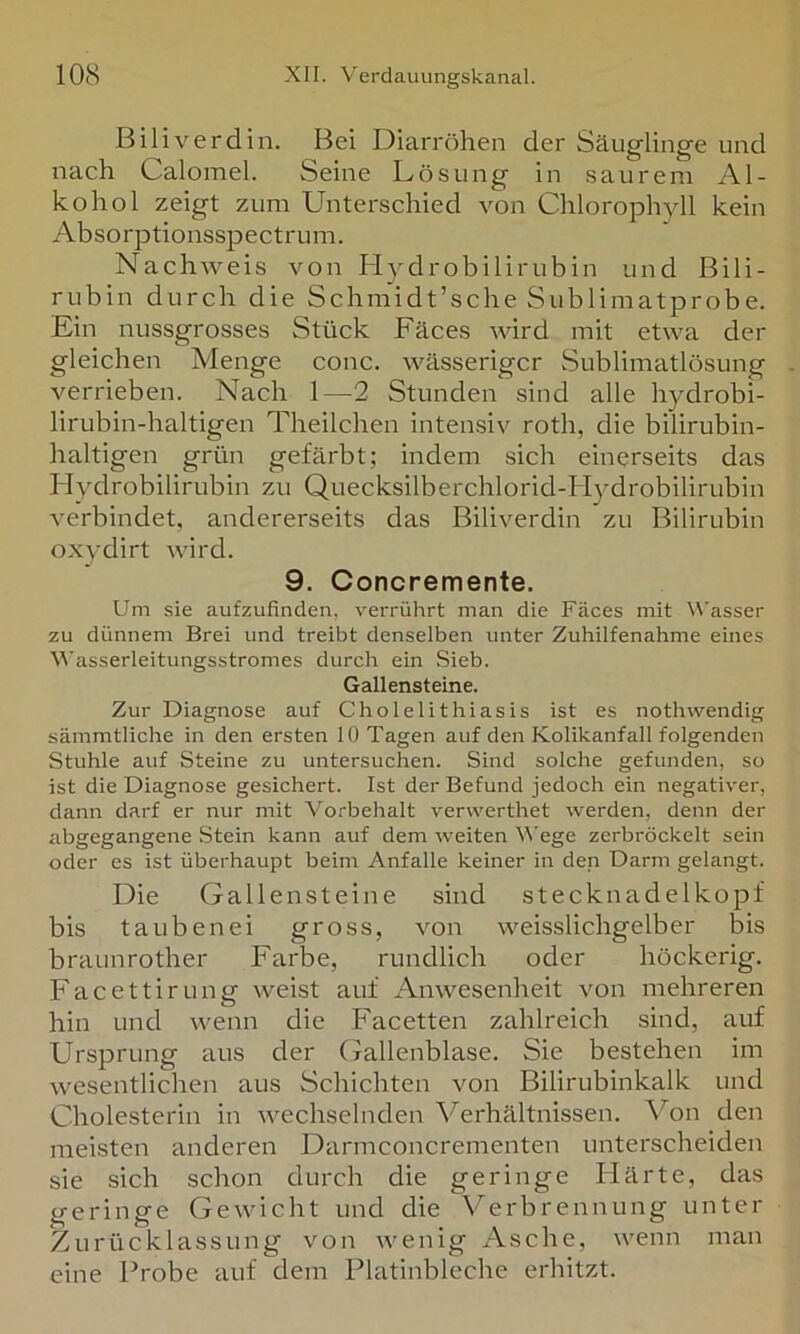 Biliverdin. Bei Diarröhen der Säuglinge und nach Calomel. Seine Lösung in sau rem Al- kohol zeigt zum Unterschied von Chlorophyll kein Absorptionsspectruni. Nachweis von Hydrobilirubin und Bili- rubin durch die Schmidt’sche Sublimatprobe. Ein nussgrosses Stück Fäces wird mit etwa der gleichen Menge conc. wässeriger Sublimatlösung verrieben. Nach 1—2 Stunden sind alle hydrobi- lirubin-haltigen Theilchen intensiv roth, die bilirubin- haltigen grün gefärbt; indem sich einerseits das Hydrobilirubin zu Quecksilberchlorid-btydrobilirubin verbindet, andererseits das Biliverdin zu Bilirubin oxydirt wird. 9. Concremente. Um sie aufzufinden, verrührt man die Fäces mit Wasser zu dünnem Brei und treibt denselben unter Zuhilfenahme eines A\'asserleitungsstromes durch ein Sieb. Gallensteine. Zur Diagnose auf Cholelithiasis ist es nothwendig sämmtliche in den ersten 10 Tagen auf den Kolikanfall folgenden Stuhle auf Steine zu untersuchen. Sind solche gefunden, so ist die Diagnose gesichert. Ist der Befund jedoch ein negativer, dann darf er nur mit Vorbehalt verwerthet werden, denn der abgegangene Stein kann auf dem weiten Wege zerbröckelt sein oder es ist überhaupt beim Anfalle keiner in den Darm gelangt. Die Gallensteine sind Stecknadelkopf bis tauben ei gross, von weisslichgelber bis braunrother Farbe, rundlich oder höckerig. Facettirung weist auf Anwesenheit von mehreren hin und wenn die Facetten zahlreich sind, auf Ursprung aus der (xallenblase. Sie bestehen im wesentlichen aus Schichten von Bilirubinkalk und Cholesterin in wechselnden Verhältnissen, ^^on den meisten anderen Darmconcrementen unterscheiden sie sich schon durch die geringe Härte, das geringe Gewicht und die V^erbrennung unter Zurücklassung von wenig Asche, wenn man eine Probe auf dem Platinbleche erhitzt.